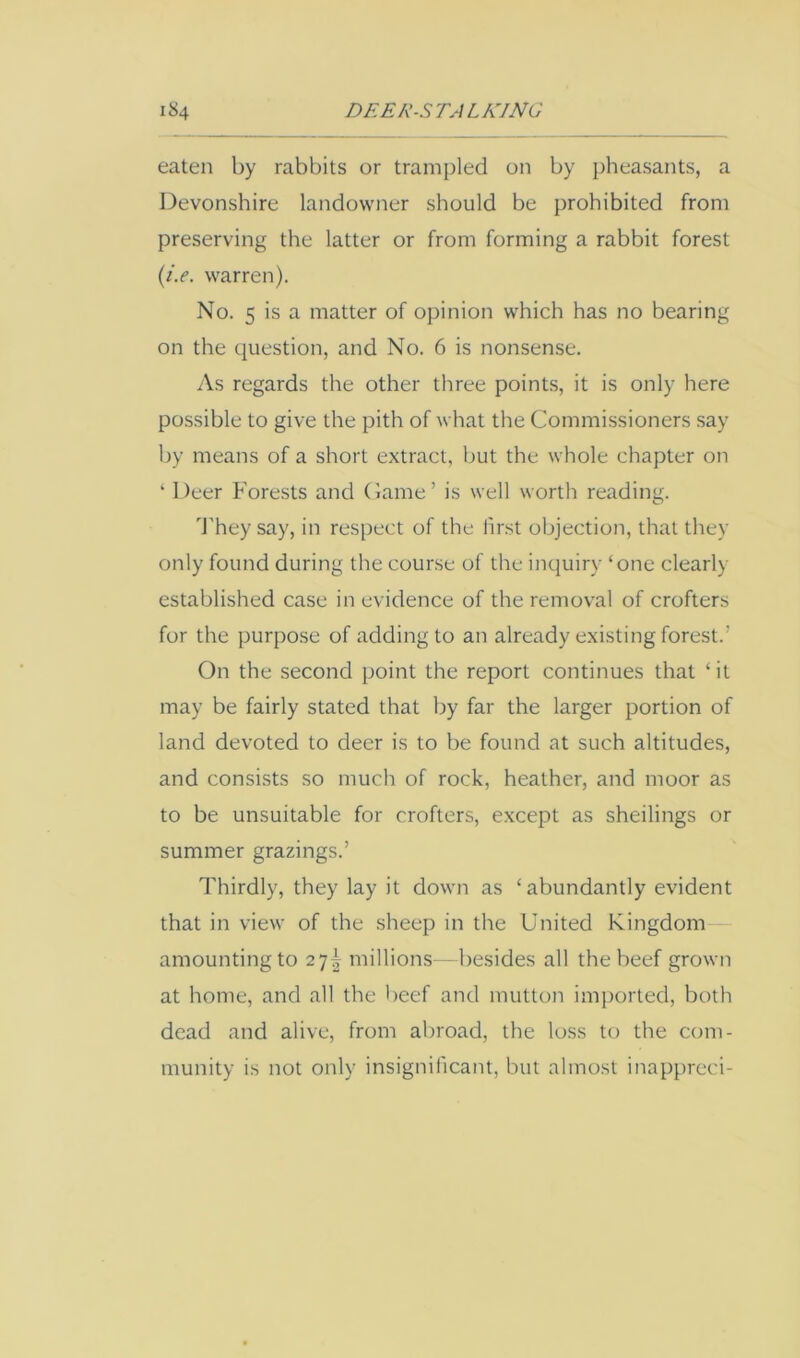 eaten by rabbits or trampled on by pheasants, a Devonshire landowner should be prohibited from preserving the latter or from forming a rabbit forest {i.e. warren). No. 5 is a matter of opinion which has no bearing on the question, and No. 6 is nonsense. As regards the other three points, it is only here possible to give the pith of what the Commissioners say by means of a short extract, but the whole chapter on ‘ Deer Forests and Came’ is well worth reading. d'hey say, in respect of the first objection, that they only found during the course of the inquiry ‘one clearly established case in evidence of the removal of crofters for the purpose of adding to an already existing forest.’ On the second point the report continues that ‘ it may be fairly stated that by far the larger portion of land devoted to deer is to be found at such altitudes, and consists so much of rock, heather, and moor as to be unsuitable for crofters, except as shellings or summer grazings.’ Thirdly, they lay it down as ‘abundantly evident that in view of the sheep in the United Kingdom amounting to 27I millions—besides all the beef grown at home, and all the beef and mutton imported, both dead and alive, from abroad, the loss to the com- munity is not only insignificant, but almost inapprcci-
