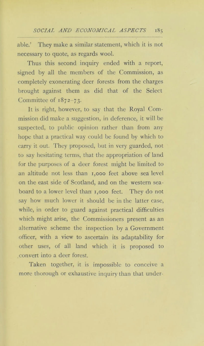 able.’ They make a similar statement, which it is not necessary to quote, as regards wool. Thus this second inquiry ended with a report, signed by all the members of the Commission, as completely exonerating deer forests from the charges brought against them as did that of the Select Committee of 1872-73. It is right, however, to say that the Royal C'om- mission did make a suggestion, in deference, it will be suspected, to public 0[)inion rather than from any hope that a practical way could be found by which to carry it out. 'I'hey proposed, but in very guarded, not to say hesitating terms, that the appropriation of land for the purposes of a deer forest might be limited to an altitude not less than 1,000 feet above sea level on the east side of Scotland, and on the western sea- board to a lower level than 1,000 feet. They do not .say how much lower it should be in the latter case, while, in order to guard against practical difficulties which might arise, the Commissioners present as an alternative scheme the inspection by a Government officer, with a view to ascertain its adaptability for other uses, of all land which it is proposed to convert into a deer forest. Taken together, it is impossible to conceive a more thorough or exhaustive inquiry than that under-