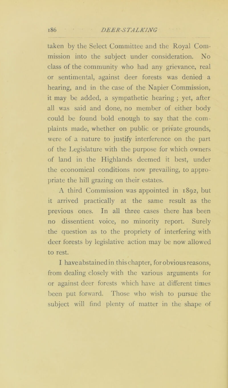 taken by the Select Committee and the Royal Com- mission into the subject under consideration. No class of the community who had any grievance, real or sentimental, against deer forests was denied a hearing, and in the case of the Napier Commission, it may be added, a sympathetic hearing ; yet, after all was said and done, no member of either body could be found bold enough to say that the com- plaints made, whether on public or private grounds, were of a nature to justify interference on the part of the Legislature with the purpose for which owners of land in the Highlands deemed it best, under the economical conditions now prevailing, to appro- priate the hill grazing on their estates. A third Commission was appointed in 1892, but it arrived practically at the same result as the previous ones. In all three cases there has been no dissentient voice, no minority report. Surely the question as to the propriety of interfering with deer forests by legislative action may be now allowed to rest. I have abstained in this chapter, for obvious reasons, from dealing closely with the various arguments for or against deer forests which have at different times been put forward. Those who wish to pursue the subject will find plenty of matter in the shape of