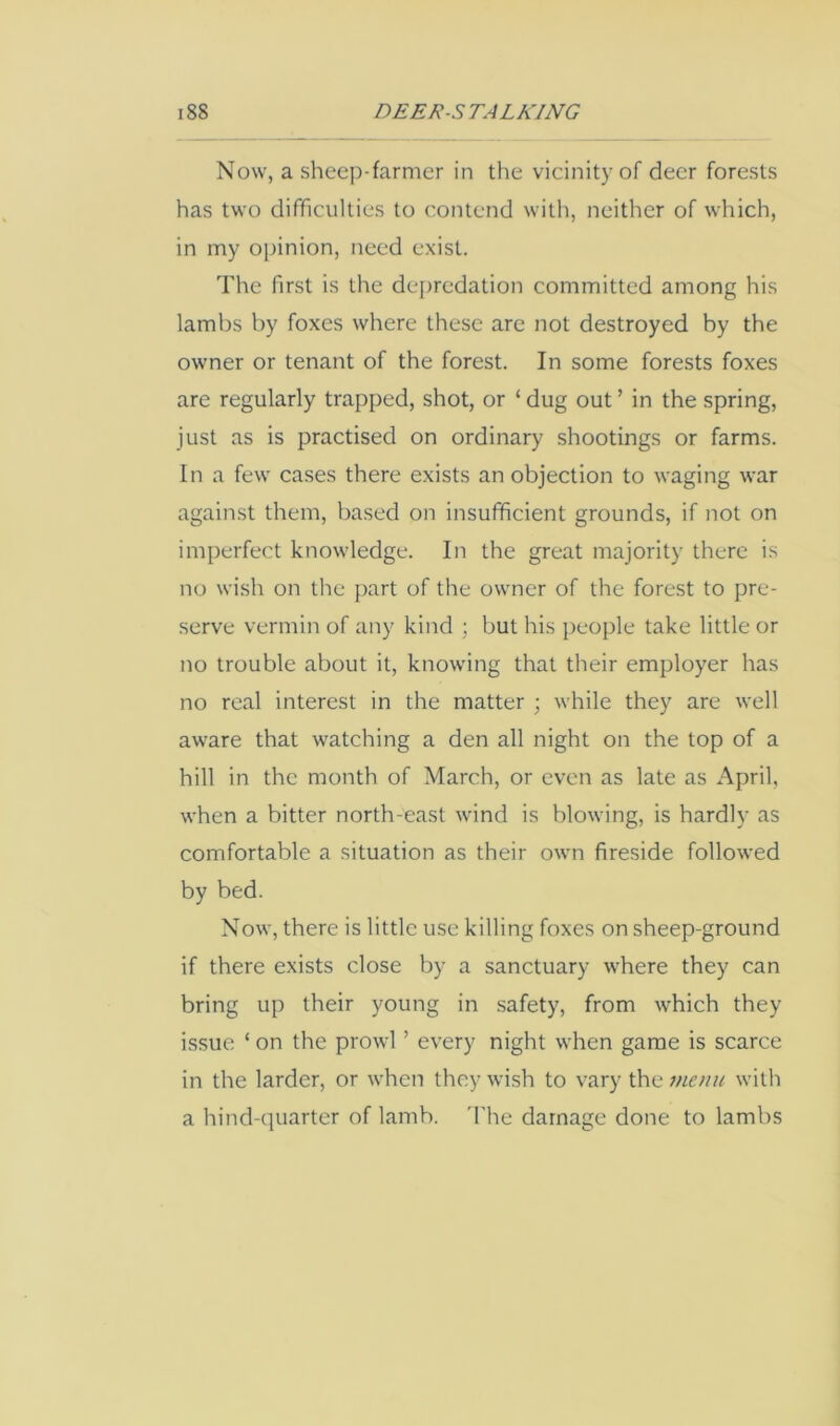 Now, a sheep-farmer in the vicinity of deer forests has two difficulties to contend with, neither of which, in my opinion, need exist. The first is the de[)redation committed among his lambs by foxes where these are not destroyed by the owner or tenant of the forest. In some forests foxes are regularly trapped, shot, or ‘ dug out ’ in the spring, just as is practised on ordinary shootings or farms. In a few cases there exists an objection to waging war against them, based on insufficient grounds, if not on imperfect knowledge. In the great majority there is no wish on the part of the owner of the forest to pre- serve vermin of any kind ; but his people take little or no trouble about it, knowing that their employer has no real interest in the matter ; while they are well aware that watching a den all night on the top of a hill in the month of March, or even as late as April, when a bitter north-east wind is blowing, is hardly as comfortable a situation as their own fireside followed by bed. Now, there is little use killing foxes on sheep-ground if there exists close by a sanctuary where they can bring up their young in safety, from which they issue ‘ on the prowl ’ every night when game is scarce in the larder, or when they wish to vary the mam with a hind-quarter of lamb. 'I'he damage done to lambs