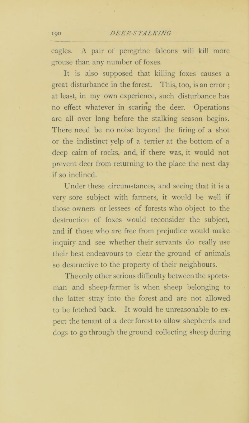 eagles. A pair of peregrine falcons will kill more grouse than any number of foxes. It is also supposed that killing foxes causes a great disturbance in the forest. This, too, is an error ; at least, in my own experience, such disturbance has no effect whatever in scaring the deer. Operations are all over long before the stalking season begins. There need be no noise beyond the firing of a shot or the indistinct yelp of a terrier at the bottom of a deep cairn of rocks, and, if there was, it would not prevent deer from returning to the place the next day if so inclined. Under these circumstances, and seeing that it is a very sore subject with farmers, it would be well if those owners or lessees of forests who object to the destruction of foxes would reconsider the subject, and if those who are free from prejudice would make inquiry and see whether their servants do really use their best endeavours to clear the ground of animals so destructive to the property of their neighbours. The only other serious difficulty between the sports- man and sheep-farmer is when sheep belonging to the latter stray into the forest and are not allowed to be fetched back. It would be unreasonable to ex- pect the tenant of a deer forest to allow shepherds and dogs to go through the ground collecting sheep during
