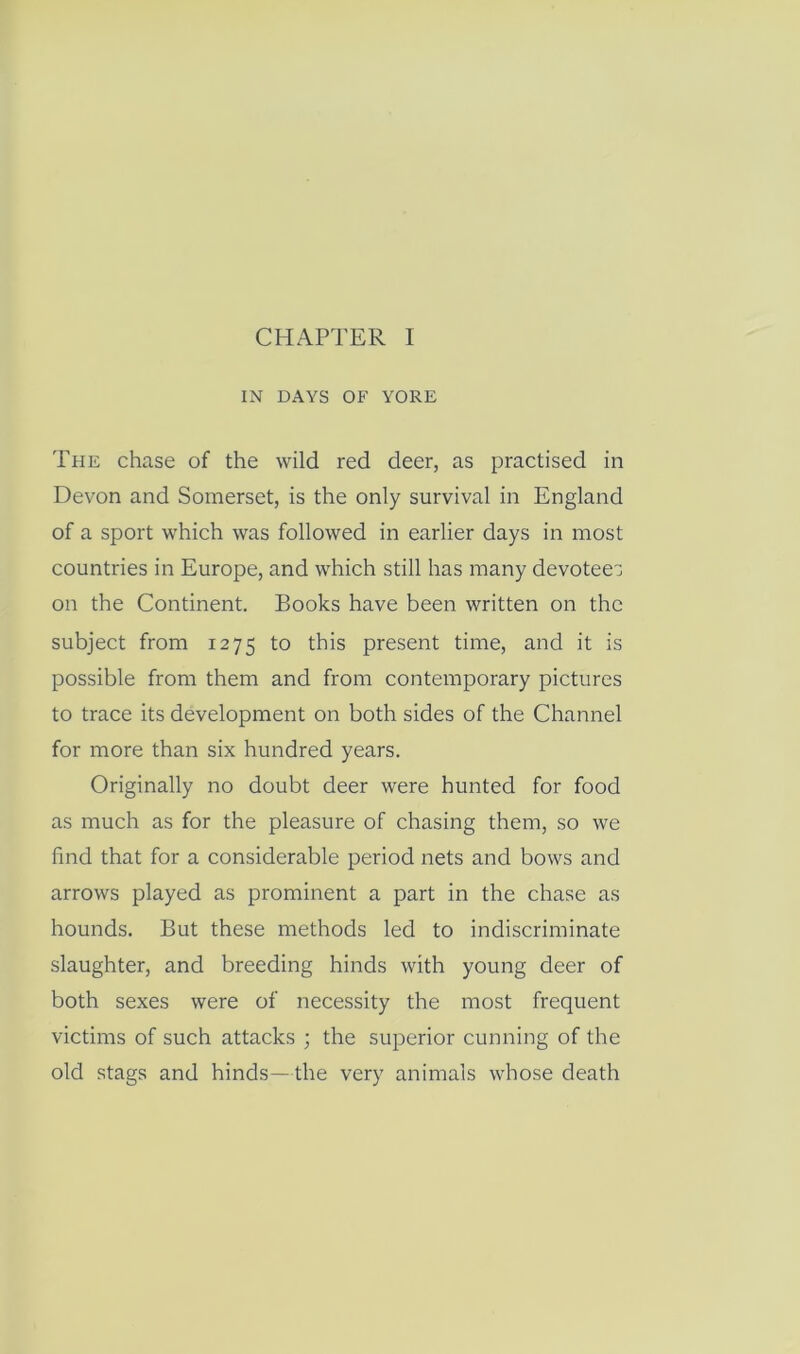 IN DAYS OF YORE The chase of the wild red deer, as practised in DeYon and Somerset, is the only survival in England of a sport which was followed in earlier days in most countries in Europe, and which still has many devotee^ on the Continent. Books have been written on the subject from 1275 to this present time, and it is possible from them and from contemporary pictures to trace its development on both sides of the Channel for more than six hundred years. Originally no doubt deer were hunted for food as much as for the pleasure of chasing them, so we find that for a considerable period nets and bows and arrows played as prominent a part in the chase as hounds. But these methods led to indiscriminate slaughter, and breeding hinds with young deer of both sexes were of necessity the most frequent victims of such attacks ; the superior cunning of the old stags and hinds—the very animals whose death