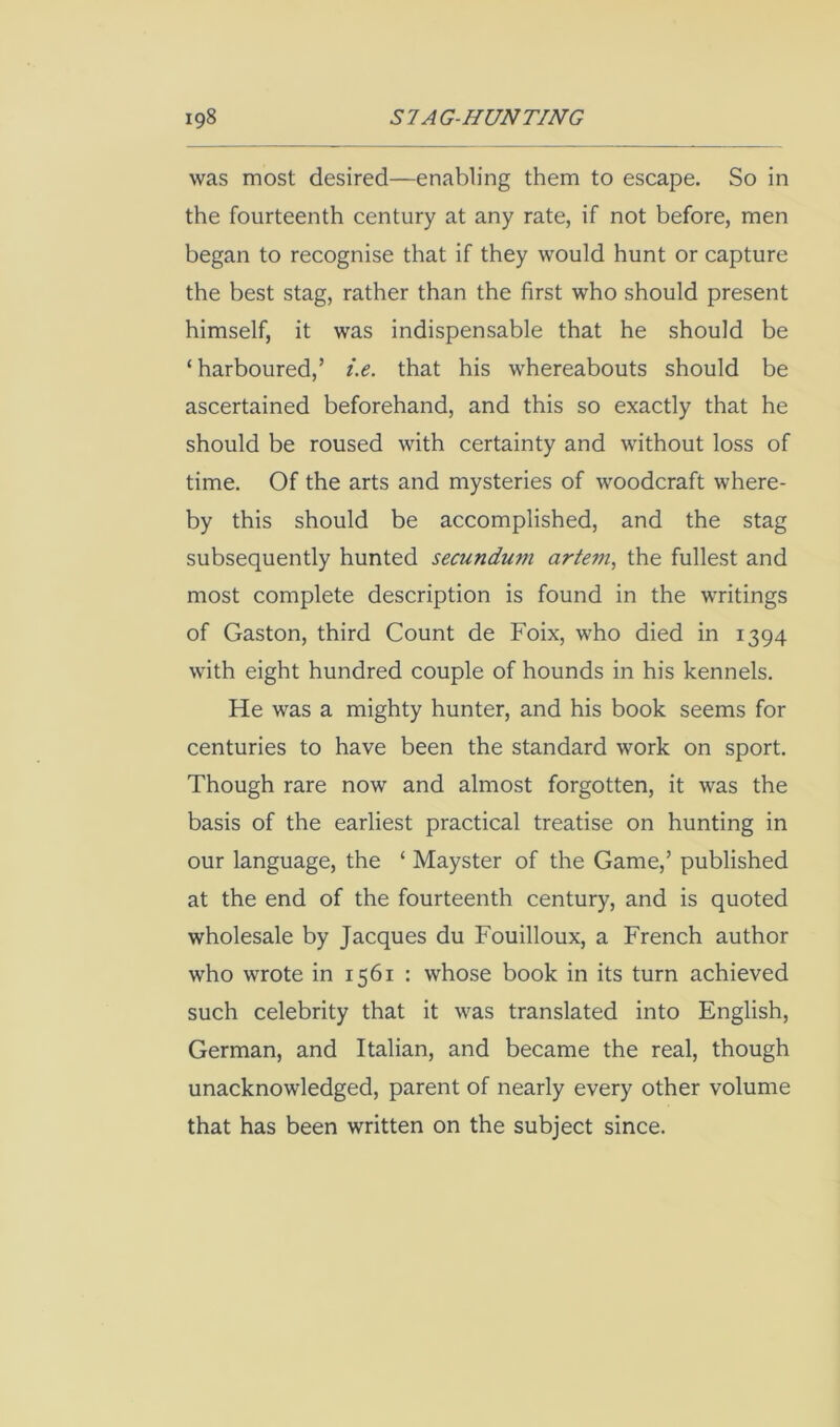 was most desired—enabling them to escape. So in the fourteenth century at any rate, if not before, men began to recognise that if they would hunt or capture the best stag, rather than the first who should present himself, it was indispensable that he should be ‘harboured,’ i.e. that his whereabouts should be ascertained beforehand, and this so exactly that he should be roused with certainty and without loss of time. Of the arts and mysteries of woodcraft where- by this should be accomplished, and the stag subsequently hunted secundum artem^ the fullest and most complete description is found in the writings of Gaston, third Count de Foix, who died in 1394 with eight hundred couple of hounds in his kennels. He was a mighty hunter, and his book seems for centuries to have been the standard work on sport. Though rare now and almost forgotten, it was the basis of the earliest practical treatise on hunting in our language, the ‘ Mayster of the Game,’ published at the end of the fourteenth century, and is quoted wholesale by Jacques du Fouilloux, a French author who wrote in 1561 : whose book in its turn achieved such celebrity that it was translated into English, German, and Italian, and became the real, though unacknowledged, parent of nearly every other volume that has been written on the subject since.