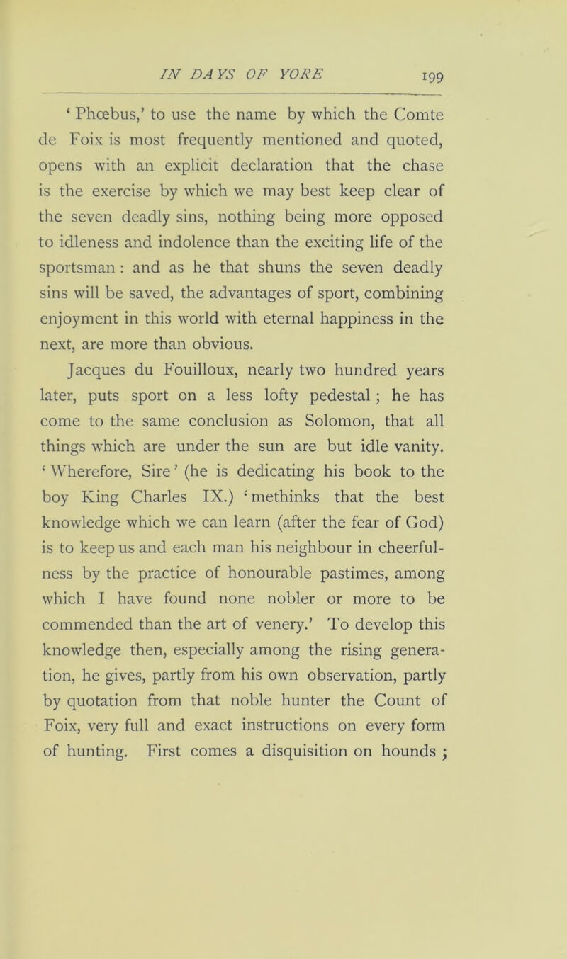 ‘ Phoebus,’ to use the name by which the Comte de Foix is most frequently mentioned and quoted, opens with an explicit declaration that the chase is the exercise by which we may best keep clear of the seven deadly sins, nothing being more opposed to idleness and indolence than the exciting life of the sportsman : and as he that shuns the seven deadly sins will be saved, the advantages of sport, combining enjoyment in this world with eternal happiness in the next, are more than obvious. Jacques du Fouilloux, nearly two hundred years later, puts sport on a less lofty pedestal j he has come to the same conclusion as Solomon, that all things which are under the sun are but idle vanity. ‘ Wherefore, Sire ’ (he is dedicating his book to the boy King Charles IX.) ‘ methinks that the best knowledge which we can learn (after the fear of God) is to keep us and each man his neighbour in cheerful- ness by the practice of honourable pastimes, among which I have found none nobler or more to be commended than the art of venery.’ To develop this knowledge then, especially among the rising genera- tion, he gives, partly from his own observation, partly by quotation from that noble hunter the Count of Foix, very full and exact instructions on every form of hunting. First comes a disquisition on hounds ;