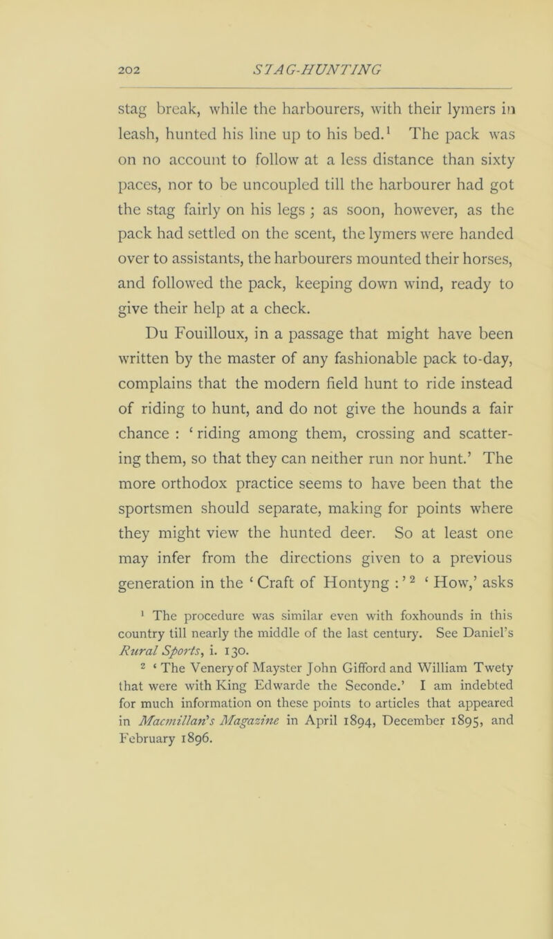 Stag break, while the harbourers, with their lymers in leash, hunted his line up to his bedd The pack was on no account to follow at a less distance than sixty paces, nor to be uncoupled till the harbourer had got the stag fairly on his legs ; as soon, however, as the pack had settled on the scent, the lymers were handed over to assistants, the harbourers mounted their horses, and followed the pack, keeping down wind, ready to give their help at a check, Du Fouilloux, in a passage that might have been written by the master of any fashionable pack to-day, complains that the modern field hunt to ride instead of riding to hunt, and do not give the hounds a fair chance : ‘ riding among them, crossing and scatter- ing them, so that they can neither run nor hunt’ The more orthodox practice seems to have been that the sportsmen should separate, making for points where they might view the hunted deer. So at least one may infer from the directions given to a previous generation in the ‘ Craft of Hontyng : ’ ^ ‘ How,’ asks ' The procedure was similar even with foxhounds in this country till nearly the middle of the last century. See Daniel’s Rural Sports, i. 130. 2 ‘ The Veneryof Mayster John Gifford and William Twety that were with King Edwarde the Seconde,’ I am indebted for much information on these points to articles that appeared in Macmillan's Magazine in April 1894, December 1895, and February 1896.