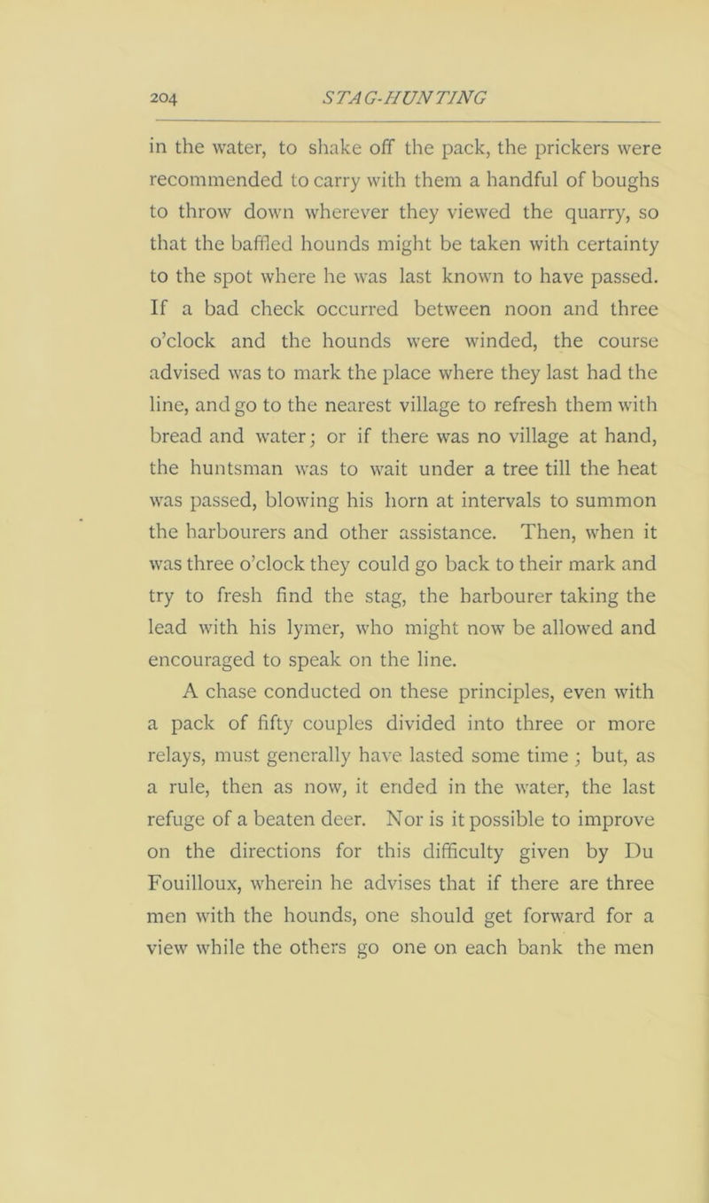in the water, to sliake off the pack, the prickers were recommended to carry with them a handful of boughs to throw down wherever they viewed the quarry, so that the baffied hounds might be taken with certainty to the spot where he was last known to have passed. If a bad check occurred between noon and three o’clock and the hounds were winded, the course advised was to mark the place where they last had the line, and go to the nearest village to refresh them with bread and water •, or if there was no village at hand, the huntsman was to wait under a tree till the heat was passed, blowing his horn at intervals to summon the harbourers and other assistance. Then, when it was three o’clock they could go back to their mark and try to fresh find the stag, the harbourer taking the lead with his lymer, who might now be allowed and encouraged to speak on the line. A chase conducted on these principles, even with a pack of fifty couples divided into three or more relays, must generally have lasted some time ; but, as a rule, then as now, it ended in the water, the last refuge of a beaten deer. Nor is it possible to improve on the directions for this difficulty given by Du Fouilloux, wherein he advises that if there are three men with the hounds, one should get forward for a view while the others go one on each bank the men