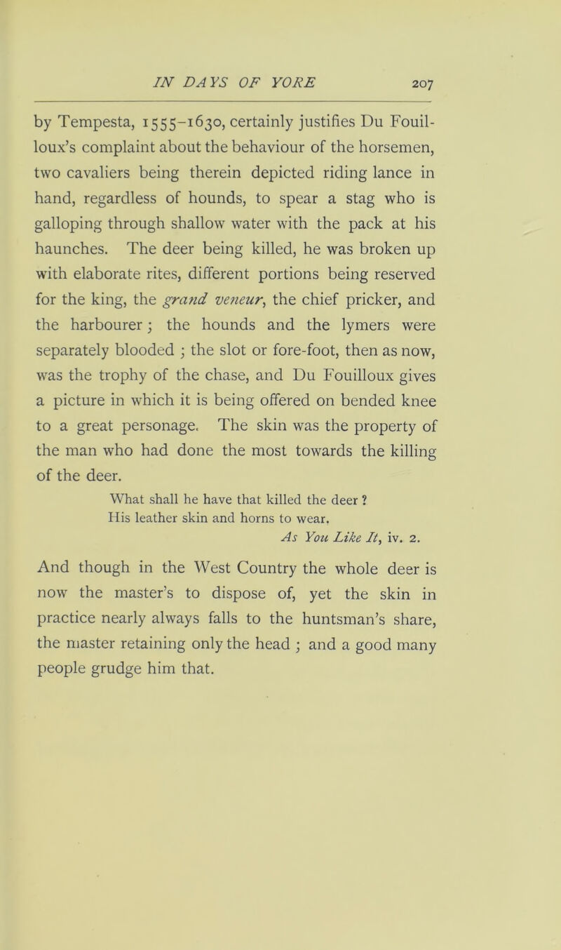 by Tempesta, 1555-1630, certainly justifies Du Fouil- loux’s complaint about the behaviour of the horsemen, two cavaliers being therein depicted riding lance in hand, regardless of hounds, to spear a stag who is galloping through shallow water with the pack at his haunches. The deer being killed, he was broken up with elaborate rites, dilferent portions being reserved for the king, the gra?id veneur, the chief pricker, and the harbourer; the hounds and the lymers were separately blooded •, the slot or fore-foot, then as now, was the trophy of the chase, and Du Fouilloux gives a picture in which it is being offered on bended knee to a great personage. The skin was the property of the man who had done the most towards the killing of the deer. What shall he have that killed the deer ? 11 is leather skin and horns to wear. As You Like It, iv. 2. And though in the West Country the whole deer is now the master’s to dispose of, yet the skin in practice nearly always falls to the huntsman’s share, the master retaining only the head ; and a good many people grudge him that.