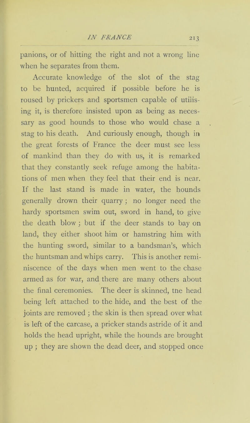 panions, or of hitting the right and not a wrong line when he separates from them. Accurate knowledge of the slot of the stag to be hunted, acquired if possible before he is roused by prickers and sportsmen capable of utilis- ing it, is therefore insisted upon as being as neces- sary as good hounds to those who would chase a stag to his death. And curiously enough, though in the great forests of France the deer must see less of mankind than they do with us, it is remarked that they constantly seek refuge among the habita- tions of men when they feel that their end is near. If the last stand is made in water, the hounds generally drown their quarry ; no longer need the hardy sportsmen swim out, sword in hand, to give the death blow; but if the deer stands to bay on land, they either shoot him or hamstring him with the hunting sword, similar to a bandsman’s, which the huntsman and whips carry. This is another remi- niscence of the days when men went to the chase armed as for war, and there are many others about the final ceremonies. The deer is skinned, tne head being left attached to the hide, and the best of the joints are removed ; the skin is then spread over what is left of the carcase, a pricker stands astride of it and holds the head upright, while the hounds are brought up ; they are shown the dead deer, and stopped once