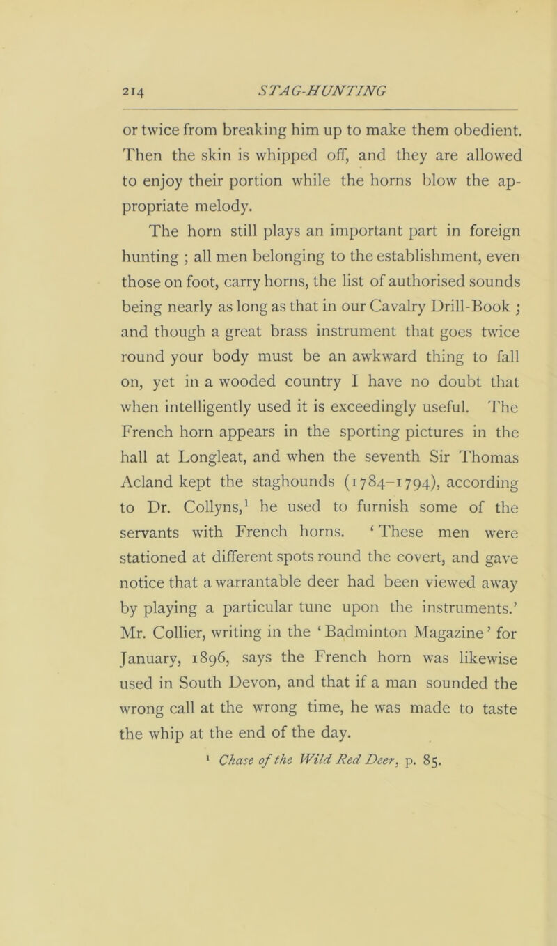 or twice from breaking him up to make them obedient. Then the skin is whipped off, and they are allowed to enjoy their portion while the horns blow the ap- propriate melody. The horn still plays an important part in foreign hunting ; all men belonging to the establishment, even those on foot, carry horns, the list of authorised sounds being nearly as long as that in our Cavalry Drill-Book ; and though a great brass instrument that goes twice round your body must be an awkward thing to fall on, yet in a wooded country I have no doubt that when intelligently used it is exceedingly useful. The French horn appears in the sporting pictures in the hall at Longleat, and when the seventh Sir Thomas Acland kept the staghounds (1784-1794), according to Dr. Collyns,' he used to furnish some of the servants with French horns. ‘ These men were stationed at different spots round the covert, and gave notice that a warrantable deer had been viewed away by playing a particular tune upon the instruments.’ Mr. Collier, writing in the ‘ Badminton Magazine ’ for January, 1896, says the French horn was likewise used in South Devon, and that if a man sounded the wrong call at the wrong time, he was made to taste the whip at the end of the day. Chase of the Wild Red Deer^ p. 85. 1