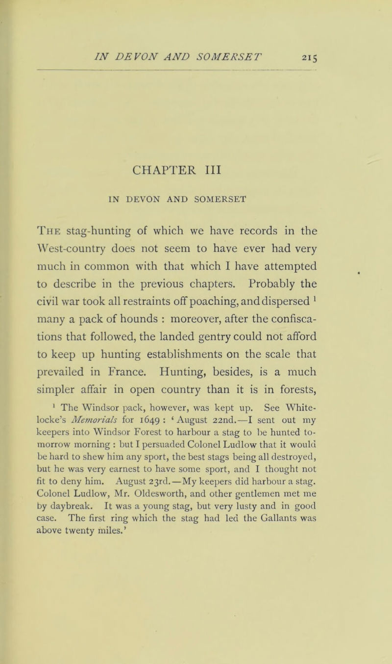 CHAPTER III IN DEVON AND SOMERSET The stag-hunting of which we have records in the West-country does not seem to have ever had very much in common with that which I have attempted to describe in the previous chapters. Probably the civil war took all restraints off poaching, and dispersed * many a pack of hounds : moreover, after the confisca- tions that followed, the landed gentry could not afford to keep up hunting establishments on the scale that prevailed in France. Hunting, besides, is a much simpler affair in open country than it is in forests, ' The Windsor pack, however, was kept up. See White- locke’s Alemorials for 1649 : ‘ August 22nd.—I sent out my keepers into Windsor Forest to harbour a stag to 1)e hunted to- morrow morning : but I persuaded Colonel Ludlow that it would be hard to shew him any sport, the best stags being all destroyed, but he was very earnest to have some sport, and I thought not fit to deny him. August 23rd.—My keepers did harbour a stag. Colonel Ludlow, Mr. Oldesworth, and other gentlemen met me by daybreak. It was a young stag, but very lusty and in good case. The first ring which the stag had led the Gallants was above twenty miles.’