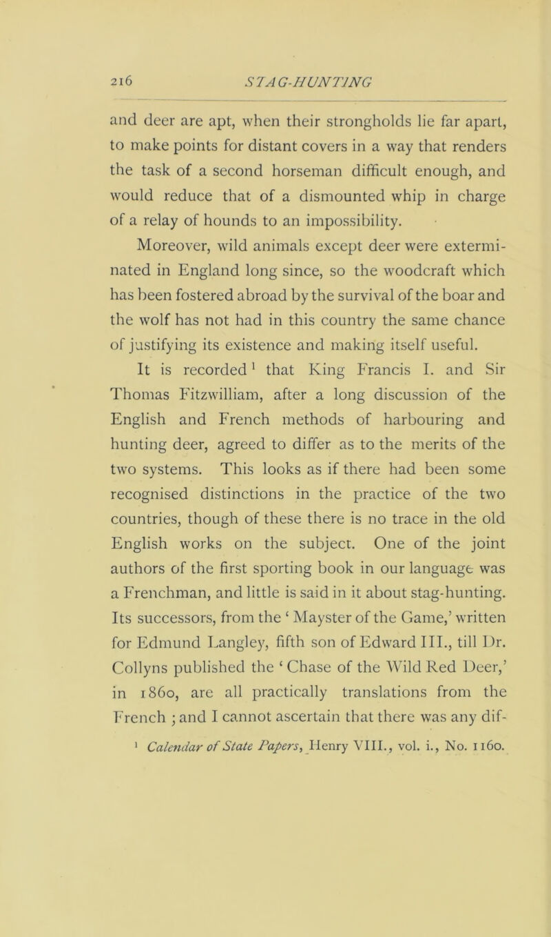 and deer are apt, when their strongholds lie far apart, to make points for distant covers in a way that renders the task of a second horseman difficult enough, and would reduce that of a dismounted whip in charge of a relay of hounds to an impossibility. Moreover, wild animals except deer were extermi- nated in England long since, so the woodcraft which has been fostered abroad by the survival of the boar and the wolf has not had in this country the same chance of justifying its existence and making itself useful. It is recorded' that King Francis I. and Sir Thomas Fitzwilliam, after a long discussion of the English and French methods of harbouring and hunting deer, agreed to differ as to the merits of the two systems. This looks as if there had been some recognised distinctions in the practice of the two countries, though of these there is no trace in the old English works on the subject. One of the joint authors of the first sporting book in our language was a Frenchman, and little is said in it about stag-hunting. Its successors, from the ‘ Mayster of the Game,’ written for Edmund Langley, fifth son of Edward III., till Dr. Collyns published the ‘ Chase of the Wild Red Deer,’ in i860, are all practically translations from the French ; and I cannot ascertain that there was any dif- ‘ Calendar of State Papers, Henry VIII., vol. i.. No. 1160.