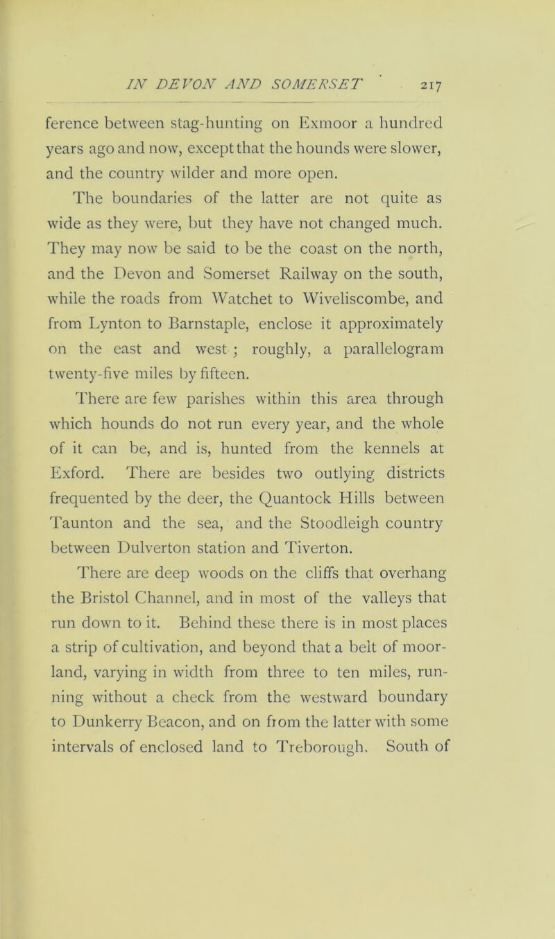 ference between stag-hunting on Exmoor a hundred years ago and now, except that the hounds were slower, and the country wilder and more open. The boundaries of the latter are not quite as wide as they were, but they have not changed much. They may now be said to be the coast on the north, and the Devon and Somerset Railway on the south, while the roads from Watchet to Wiveliscombe, and from Lynton to Barnstaple, enclose it approximately on the east and west ; roughly, a parallelogram twenty-five miles by fifteen. There are few parishes within this area through which hounds do not run every year, and the whole of it can be, and is, hunted from the kennels at Exford. There are besides two outlying districts frequented by the deer, the Quantock Hills between Taunton and the sea, and the Stoodleigh country between Dulverton station and Tiverton. There are deep woods on the cliffs that overhang the Bristol Channel, and in most of the valleys that run down to it. Behind these there is in most places a strip of cultivation, and beyond that a belt of moor- land, varying in width from three to ten miles, run- ning without a check from the westward boundary to Dunkerry Beacon, and on from the latter with some intervals of enclosed land to Treborough. South of