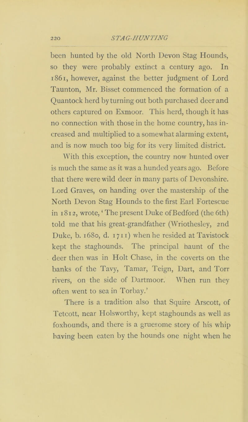 been hunted by the old North Devon Stag Hounds, so they were probably extinct a century ago. In i86i, however, against the better judgment of Lord Taunton, Mr. Bisset commenced the formation of a Quantock herd by turning out both purchased deer and others captured on Exmoor. This herd, though it has no connection with those in the home country, has in- creased and multiplied to a somewhat alarming extent, and is now much too big for its very limited district. With this exception, the country now hunted over is much the same as it was a hunded years ago. Before that there were wild deer in many parts of Devonshire, I -ord Graves, on handing over the mastership of the North Devon Stag Hounds to the first Earl Fortescue in 1812, wrote, ‘ The present Duke of Bedford (the 6th) told me that his great-grandfather (Wriothesley, 2nd Duke, b. 1680, d. 17 ii) when he resided at Tavistock kept the staghounds. The principal haunt of the deer then was in Holt Chase, in the coverts on the banks of the Tavy, Tamar, Teign, Dart, and Torr rivers, on the side of Dartmoor. When run they often went to sea in Torbay.’ There is a tradition also that Squire Arscott, of Tetcott, near Holsworthy, kept staghounds as well as foxhounds, and there is a gruesome story of his whip having been eaten by the hounds one night when he