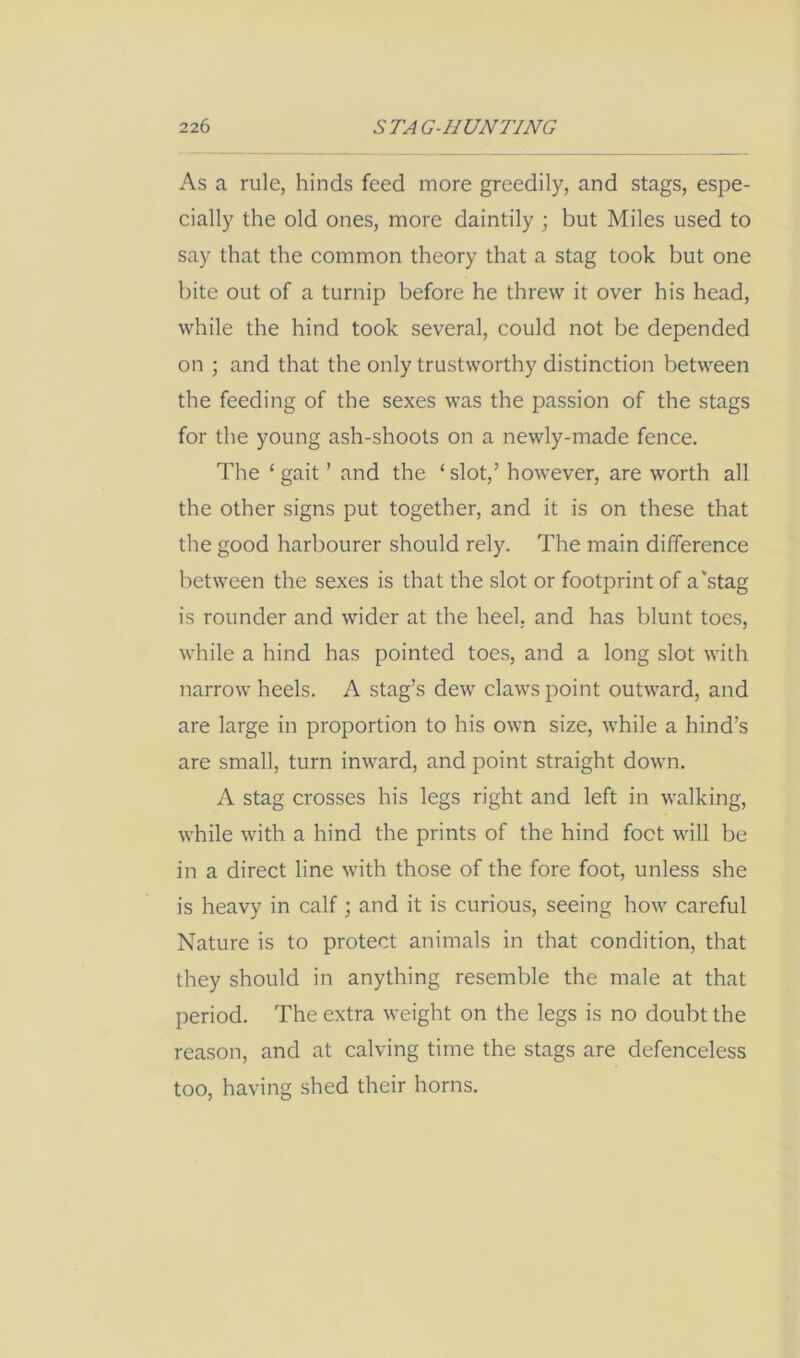 As a rule, hinds feed more greedily, and stags, espe- cially the old ones, more daintily ; but Miles used to say that the common theory that a stag took but one bite out of a turnip before he threw it over his head, while the hind took several, could not be depended on ; and that the only trustworthy distinction between the feeding of the sexes was the passion of the stags for the young ash-shoots on a newly-made fence. The ‘ gait ’ and the ‘ slot,’ however, are worth all the other signs put together, and it is on these that the good harbourer should rely. The main difference between the sexes is that the slot or footprint of a'stag is rounder and wider at the heel, and has blunt toes, while a hind has pointed toes, and a long slot with narrow heels. A stag’s dew claws point outward, and are large in proportion to his own size, while a hind’s are small, turn inward, and point straight down. A stag crosses his legs right and left in walking, while with a hind the prints of the hind foot will be in a direct line with those of the fore foot, unless she is heavy in calf; and it is curious, seeing how careful Nature is to protect animals in that condition, that they should in anything resemble the male at that period. The extra weight on the legs is no doubt the reason, and at calving time the stags are defenceless too, having shed their horns.
