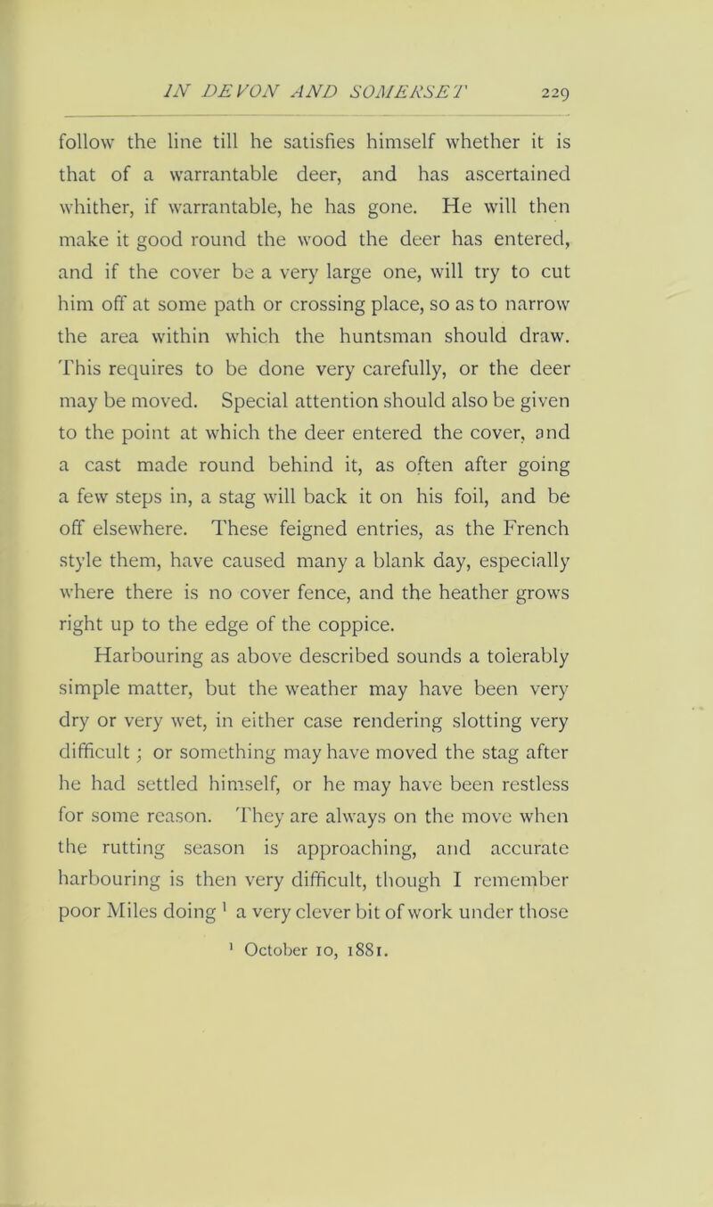follow the line till he satisfies himself whether it is that of a warrantable deer, and has ascertained whither, if warrantable, he has gone. He will then make it good round the wood the deer has entered, and if the cover be a very large one, will try to cut him off at some path or crossing place, so as to narrow the area within which the huntsman should draw. This requires to be done very carefully, or the deer may be moved. Special attention should also be given to the point at which the deer entered the cover, and a cast made round behind it, as often after going a few steps in, a stag will back it on his foil, and be off elsewhere. These feigned entries, as the French style them, have caused many a blank day, especially where there is no cover fence, and the heather grows right up to the edge of the coppice. Harbouring as above described sounds a tolerably simple matter, but the weather may have been very dry or very wet, in either case rendering slotting very difficult; or something may have moved the stag after he had settled himself, or he may have been restless for some reason. 'Fhey are always on the move when the rutting season is approaching, and accurate harbouring is then very difficult, though I remember poor Miles doing ' a very clever bit of work under those ' October 10, 1881.