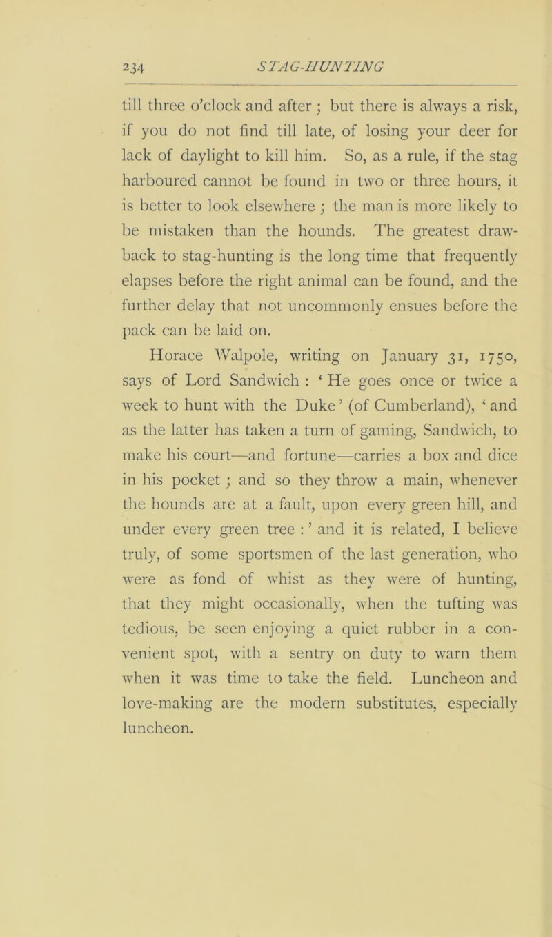 till three o’clock and after ; but there is always a risk, if you do not find till late, of losing your deer for lack of daylight to kill him. So, as a rule, if the stag harboured cannot be found in two or three hours, it is better to look elsewhere ; the man is more likely to be mistaken than the hounds. The greatest draw- back to stag-hunting is the long time that frequently elapses before the right animal can be found, and the further delay that not uncommonly ensues before the pack can be laid on. Horace Walpole, writing on January 31, 1750, says of Lord Sandwich : ‘ He goes once or twice a week to hunt with the Duke ’ (of Cumberland), ‘ and as the latter has taken a turn of gaming, Sandwich, to make his court—and fortune—carries a box and dice in his pocket ; and so they throw a main, whenever the hounds are at a fault, upon every green hill, and under every green tree : ’ and it is related, I believe truly, of some sportsmen of the last generation, who were as fond of whist as they were of hunting, that they might occasionally, when the tufting was tedious, be seen enjoying a quiet rubber in a con- venient spot, with a sentry on duty to warn them when it was time to take the field. Luncheon and love-making are the modern substitutes, especially luncheon.