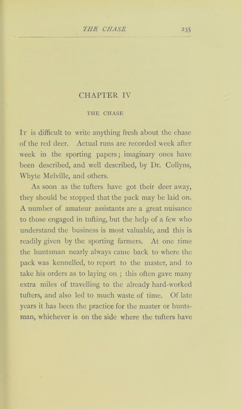 CHAPTER IV THE CHASE It is difficult to write anything fresh about the chase of the red deer. Actual runs are recorded week after week in the sporting papers; imaginary ones have been described, and well described, by Dr. Collyns, Whyte Melville, and others. As soon as the tufters have got their deer away, they should be stopped that the pack may be laid on. A number of amateur assistants are a great nuisance to those engaged in tufting, but the help of a few who understand the business is most valuable, and this is readily given by the sporting farmers. At one time the huntsman nearly always came back to where the pack was kennelled, to report to the master, and to take his orders as to laying on ; this often gave many extra miles of travelling to the already hard-worked tufters, and also led to much waste of time. Of late years it has been the practice for the master or hunts- man, whichever is on the side where the tufters have