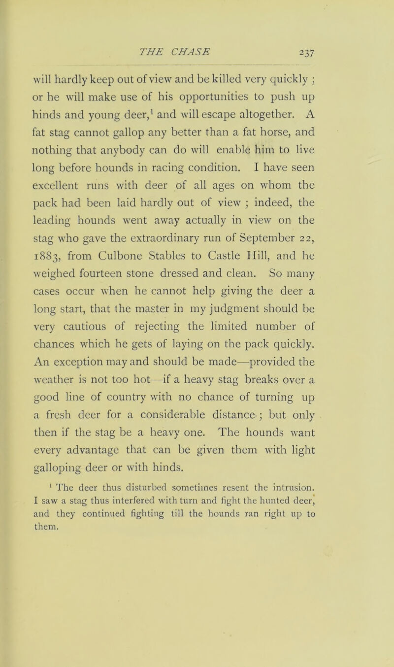 will hardly keep out of view and be killed very quickly ; or he will make use of his opportunities to push up hinds and young deer/ and will escape altogether. A fat stag cannot gallop any better than a fat horse, and nothing that anybody can do will enable him to live long before hounds in racing condition, I have seen excellent runs with deer of all ages on whom the pack had been laid hardly out of view ; indeed, the leading hounds went away actually in view on the stag who gave the extraordinary run of September 22, 1883, from Culbone Stables to Castle fiill, and he weighed fourteen stone dressed and clean. So many cases occur when he cannot help giving the deer a long start, that the master in my judgment should be very cautious of rejecting the limited number of chances which he gets of laying on the pack quickly. An exception may and should be made—provided the weather is not too hot—if a heavy stag breaks over a good line of country with no chance of turning up a fresh deer for a considerable distance ; but only then if the stag be a heavy one. The hounds want every advantage that can be given them with light galloping deer or with hinds. ' The deer thus disturbed sometimes resent the intrusion. I saw a stag thus interfered with turn and fight the hunted deer, and they continued fighting till the hounds ran right up to them.