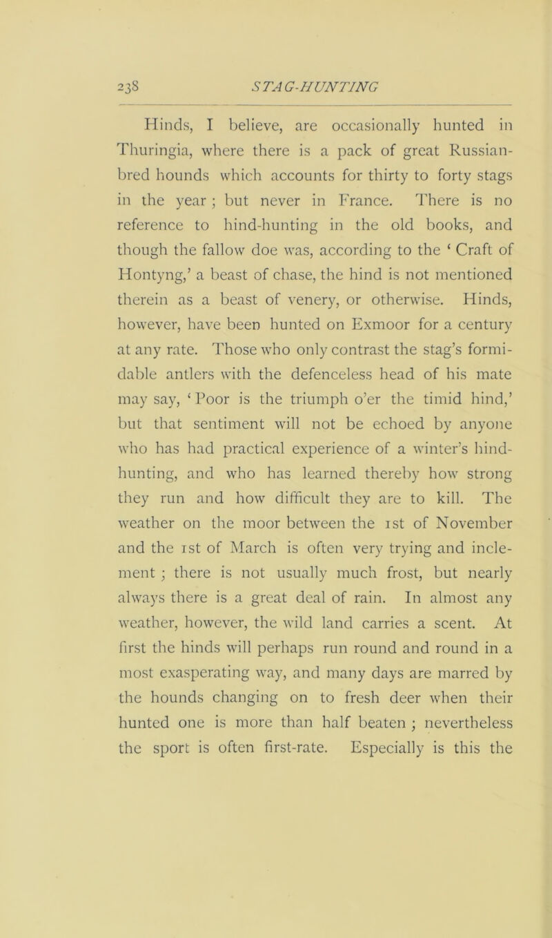 Hinds, I believe, are occasionally hunted in Thuringia, where there is a pack of great Russian- bred hounds which accounts for thirty to forty stags in the year; but never in France. There is no reference to hind-hunting in the old books, and though the fallow doe was, according to the ‘ Craft of Hontyng,’ a beast of chase, the hind is not mentioned therein as a beast of venery, or otherwise. Hinds, however, have been hunted on Exmoor for a century at any rate. Those who only contrast the stag’s formi- dable antlers with the defenceless head of his mate may say, ‘ Poor is the triumph o’er the timid hind,’ but that sentiment will not be echoed by anyone who has had practical experience of a winter’s hind- hunting, and who has learned thereby how strong they run and how difficult they are to kill. The weather on the moor between the ist of November and the ist of March is often very trying and incle- ment ; there is not usually much frost, but nearly always there is a great deal of rain. In almost any weather, however, the wild land carries a scent. At first the hinds will perhaps run round and round in a most exasperating way, and many days are marred by the hounds changing on to fresh deer when their hunted one is more than half beaten ; nevertheless the sport is often first-rate. Especially is this the