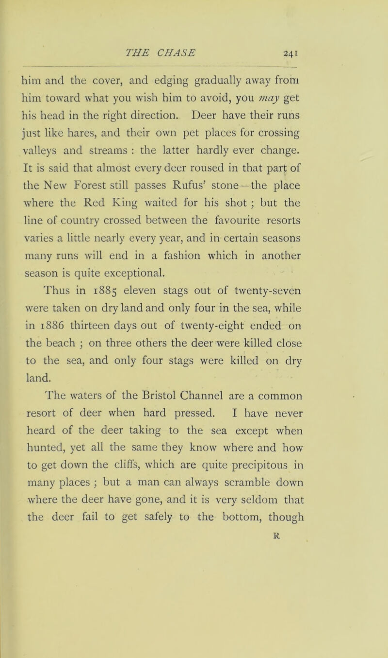 him and the cover, and edging gradually away from him toward what you wish him to avoid, you maj get his head in the right direction. Deer have their runs just like hares, and their own pet places for crossing valleys and streams : the latter hardly ever change. It is said that almost every deer roused in that part of the New Forest still passes Rufus’ stone—the place where the Red King waited for his shot; but the line of country crossed between the favourite resorts varies a little nearly every year, and in certain seasons many runs will end in a fashion which in another season is quite exceptional. Thus in 1885 eleven stags out of twenty-seven were taken on dry land and only four in the sea, while in 1886 thirteen days out of twenty-eight ended on the beach ; on three others the deer were killed close to the sea, and only four stags were killed on dry land. The waters of the Bristol Channel are a common resort of deer when hard pressed. I have never heard of the deer taking to the sea except when hunted, yet all the same they know where and how to get down the cliffs, which are quite precipitous in many places j but a man can always scramble down where the deer have gone, and it is very seldom that the deer fail to get safely to the bottom, though R