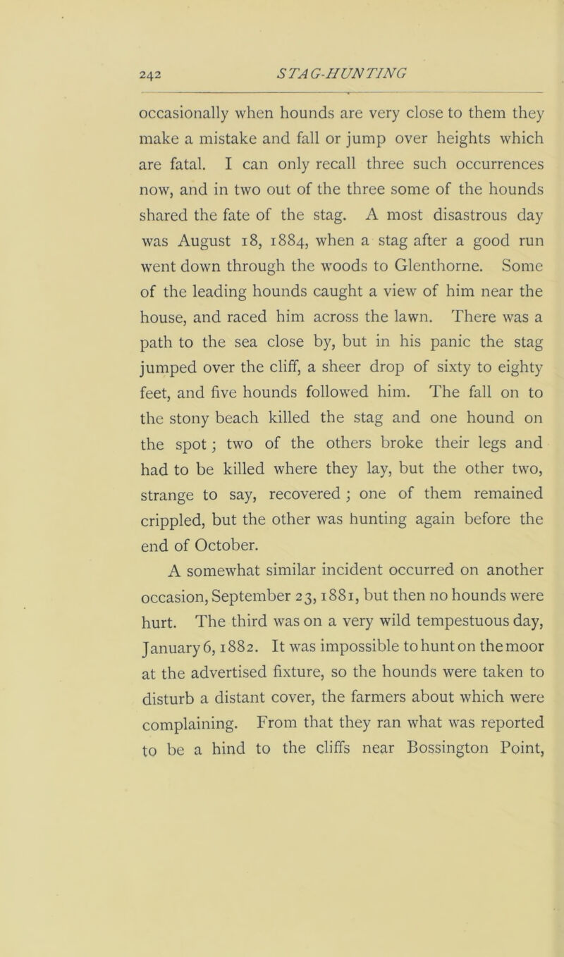 occasionally when hounds are very close to them they make a mistake and fall or jump over heights which are fatal. I can only recall three such occurrences now, and in two out of the three some of the hounds shared the fate of the stag. A most disastrous day was August 18, 1884, when a stag after a good run went down through the woods to Glenthorne. Some of the leading hounds caught a view of him near the house, and raced him across the lawn. There was a path to the sea close by, but in his panic the stag jumped over the cliff, a sheer drop of sixty to eighty feet, and five hounds followed him. The fall on to the stony beach killed the stag and one hound on the spot; two of the others broke their legs and had to be killed where they lay, but the other two, strange to say, recovered ; one of them remained crippled, but the other was hunting again before the end of October. A somewhat similar incident occurred on another occasion, September 23,1881, but then no hounds were hurt. The third was on a very wild tempestuous day, January6,1882. It was impossible tohunton themoor at the advertised fixture, so the hounds were taken to disturb a distant cover, the farmers about which were complaining. From that they ran what was reported to be a hind to the cliffs near Bossington Point,