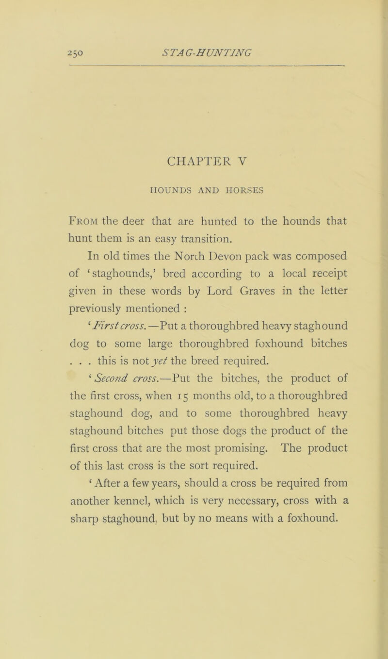 CHAPTER V HOUNDS AND HORSES From the deer that are hunted to the hounds that hunt them is an easy transition. In old times the North Devon pack was composed of ‘ staghounds/ bred according to a local receipt given in these words by Lord Graves in the letter previously mentioned : '■ First cross.—Put a thoroughbred heavy staghound dog to some large thoroughbred foxhound bitches . . . this is not yet the breed required. ‘ Second cross.—Put the bitches, the product of the first cross, when 15 months old, to a thoroughbred staghound dog, and to some thoroughbred heavy staghound bitches put those dogs the product of the first cross that are the most promising. The product of this last cross is the sort required. ‘ After a few years, should a cross be required from another kennel, which is very necessary, cross with a sharp staghound. but by no means with a foxhound.
