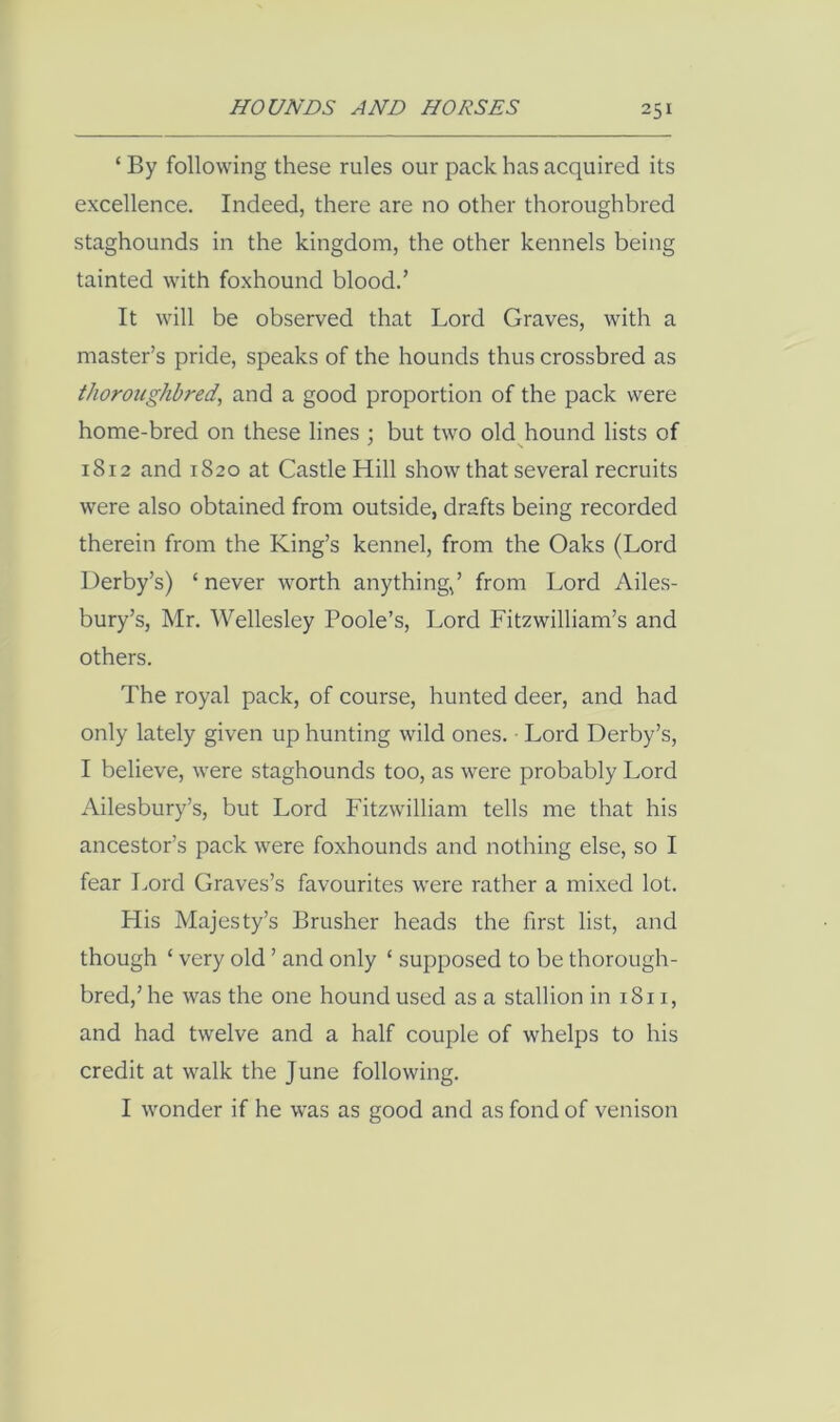 ‘ By following these rules our pack has acquired its excellence. Indeed, there are no other thoroughbred staghounds in the kingdom, the other kennels being tainted with foxhound blood.’ It will be observed that Lord Graves, with a master’s pride, speaks of the hounds thus crossbred as thoroughbred, and a good proportion of the pack were home-bred on these lines ; but two old hound lists of 1812 and 1S20 at Castle Hill show that several recruits were also obtained from outside, drafts being recorded therein from the King’s kennel, from the Oaks (Lord Derby’s) ‘ never worth anything,’ from Lord Ailes- bury’s, Mr. Wellesley Poole’s, Lord Fitzwilliam’s and others. The royal pack, of course, hunted deer, and had only lately given up hunting wild ones. • Lord Derby’s, I believe, were staghounds too, as were probably Lord Ailesbury’s, but Lord Fitzwilliam tells me that his ancestor’s pack were foxhounds and nothing else, so I fear Lord Graves’s favourites were rather a mixed lot. His Majesty’s Brusher heads the first list, and though ‘ very old ’ and only ‘ supposed to be thorough- bred,’ he was the one hound used as a stallion in 1811, and had twelve and a half couple of whelps to his credit at walk the June following. I wonder if he was as good and as fond of venison