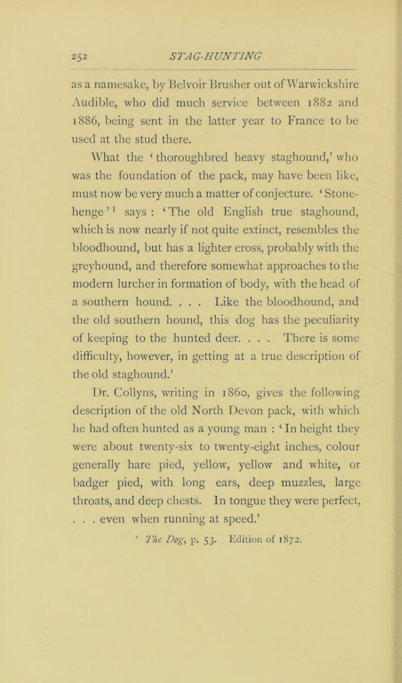 as a namesake, by Belvoir Brusher out of Warwickshire Audible, who did much service between 1882 and 1886, being sent in the latter year to France to be used at the stud there. What the ‘ thoroughbred heavy staghound,’ who was the foundation of the pack, may have been like, must now be very much a matter of conjecture. ‘ Stone- henge ’' says : ‘ The old English true staghound, which is now nearly if not quite extinct, resembles the bloodhound, but has a lighter cross, probably with the greyhound, and therefore somewhat approaches to the modern lurcher in formation of body, with the head of a southern hound. . . . Like the bloodhound, and the old southern hound, this dog has the peculiarity of keeping to the hunted deer. . . . There is some difficulty, however, in getting at a true description of the old staghound.’ Dr. Collyns, writing in i860, gives the following description of the old North Devon pack, with whicli he had often hunted as a young man : ‘ In height they were about twenty-six to twenty-eight inches, colour generally hare pied, yellow, yellow and white, or badger pied, with long ears, deep muzzdes, large throats, and deep chests. In tongue they were perfect, . . . even when running at speed.’ ’ The Dog, p. 53. Edition of 1872.