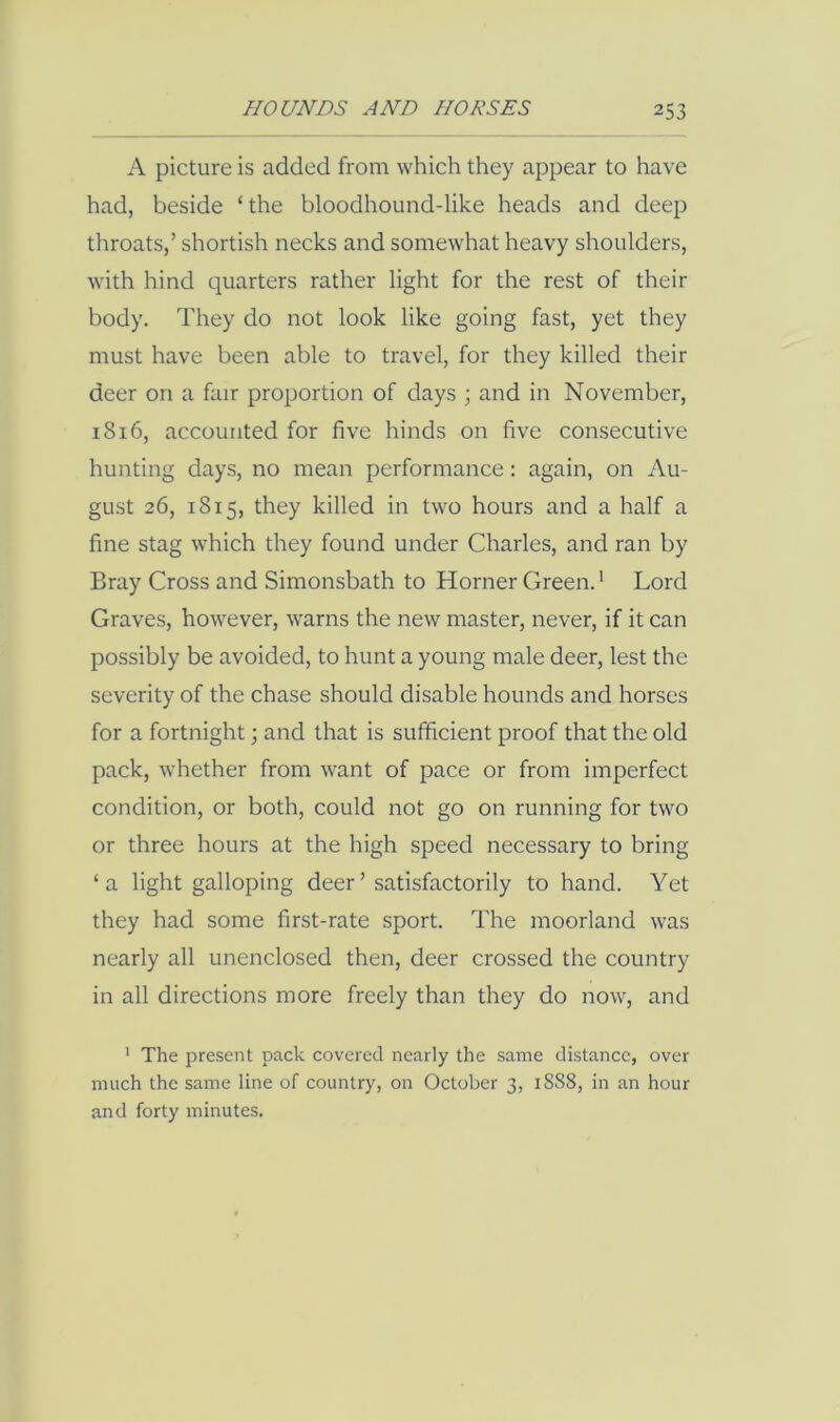 A picture is added from which they appear to have had, beside ‘the bloodhound-like heads and deep throats,’ shortish necks and somewhat heavy shoulders, with hind quarters rather light for the rest of their body. They do not look like going fast, yet they must have been able to travel, for they killed their deer on a fair proportion of days ; and in November, 1816, accounted for five hinds on five consecutive hunting days, no mean performance : again, on Au- gust 26, 1815, they killed in two hours and a half a fine stag which they found under Charles, and ran by Bray Cross and Simonsbath to Horner Green.' Lord Graves, however, warns the new master, never, if it can possibly be avoided, to hunt a young male deer, lest the severity of the chase should disable hounds and horses for a fortnight; and that is sufficient proof that the old pack, whether from want of pace or from imperfect condition, or both, could not go on running for two or three hours at the high speed necessary to bring ‘a light galloping deer’ satisfactorily to hand. Yet they had some first-rate sport. The moorland was nearly all unenclosed then, deer crossed the country in all directions more freely than they do now, and * The present pack covered nearly the same distance, over much the same line of country, on October 3, 1888, in an hour and forty minutes.