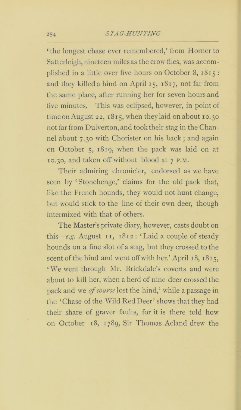 ‘ the longest chase ever remembered,’ from Horner to Satterleigh, nineteen miles as the crow flies, was accom- plished in a little over five hours on October 8, 1815 : and they killed a hind on April 15, 1817, not far from the same place, after running her for seven hours and five minutes. This was eclipsed, however, in point of time on August 22, 1815, when they laid on about 10.30 not far from Dulverton, and took their stag in the Chan- nel about 7.30 with Chorister on his back; and again on October 5, 1819, when the pack was laid on at 10.30, and taken off without blood at 7 p.m. Their admiring chronicler, endorsed as we have seen by ‘ Stonehenge,’ claims for the old pack that, like the French hounds, they would not hunt change, but would stick to the line of their own deer, though intermixed with that of others. The Master’s private diary, however, casts doubt on this—e.g. August ii, 1812 : ‘Laid a couple of steady hounds on a fine slot of a stag, but they crossed to the scent of the hind and went off with her.’ April 18, 1815, ‘ We went through Mr. Brickdale’s coverts and were about to kill her, when a herd of nine deer crossed the pack and we of course lost the hind,’ while a passage in the ‘Chase of the Wild Red Deer’ shows that they had their share of graver faults, for it is there told how on October 18, 1789, Sir Thomas Acland drew the