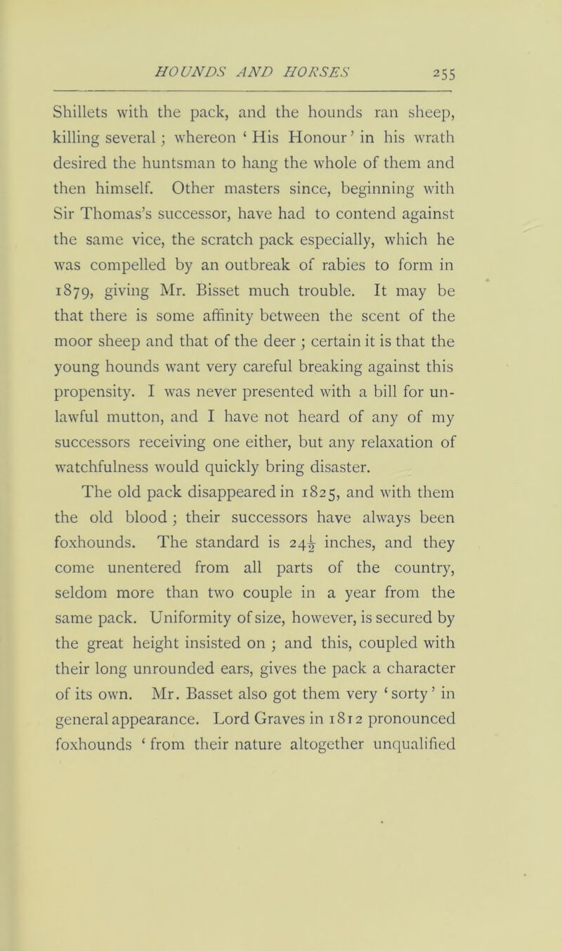 Shillets with the pack, and the hounds ran sheep, killing several; whereon ‘ His Honour ’ in his wrath desired the huntsman to hang the whole of them and then himself. Other masters since, beginning with Sir Thomas’s successor, have had to contend against the same vice, the scratch pack especially, which he was compelled by an outbreak of rabies to form in 1879, giving Mr. Bisset much trouble. It may be that there is some affinity between the scent of the moor sheep and that of the deer ; certain it is that the young hounds want very careful breaking against this propensity. I was never presented with a bill for un- lawful mutton, and I have not heard of any of my successors receiving one either, but any relaxation of watchfulness would quickly bring disaster. The old pack disappeared in 1825, and with them the old blood ; their successors have always been foxhounds. The standard is 24^ inches, and they come unentered from all parts of the country, seldom more than two couple in a year from the same pack. Uniformity of size, however, is secured by the great height insisted on ; and this, coupled with their long unrounded ears, gives the pack a character of its own. Mr. Basset also got them very ‘ sorty ’ in general appearance. Lord Graves in 1812 pronounced foxhounds ‘ from their nature altogether unqualified