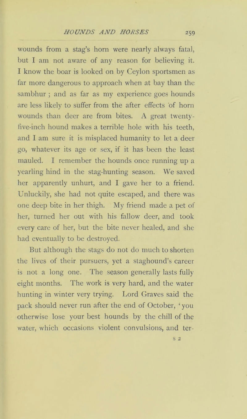 wounds from a stag’s horn were nearly always fatal, but I am not aware of any reason for believing it. I know the boar is looked on by Ceylon sportsmen as far more dangerous to approach when at bay than the sambhur ; and as far as my experience goes hounds are less likely to suffer from the after effects of horn wounds than deer are from bites. A great twenty- five-inch hound makes a terrible hole with his teeth, and I am sure it is misplaced humanity to let a deer go, whatever its age or sex, if it has been the least mauled. I remember the hounds once running up a yearling hind in the stag-hunting season. We saved her apparently unhurt, and I gave her to a friend. Unluckily, she had not quite escaped, and there was one deep bite in her thigh. My friend made a pet of her, turned her out with his fallow deer, and took every care of her, but the bite never healed, and she had eventually to be destroyed. But although the stags do not do much to shorten the lives of their pursuers, yet a staghound’s career is not a long one. The season generally lasts fully eight months. The work is very hard, and the water hunting in winter very trying. Lord Graves said the pack should never run after the end of October, ‘ you otherwise lose your best hounds by the chill of the water, which occasions violent convulsions, and ter-