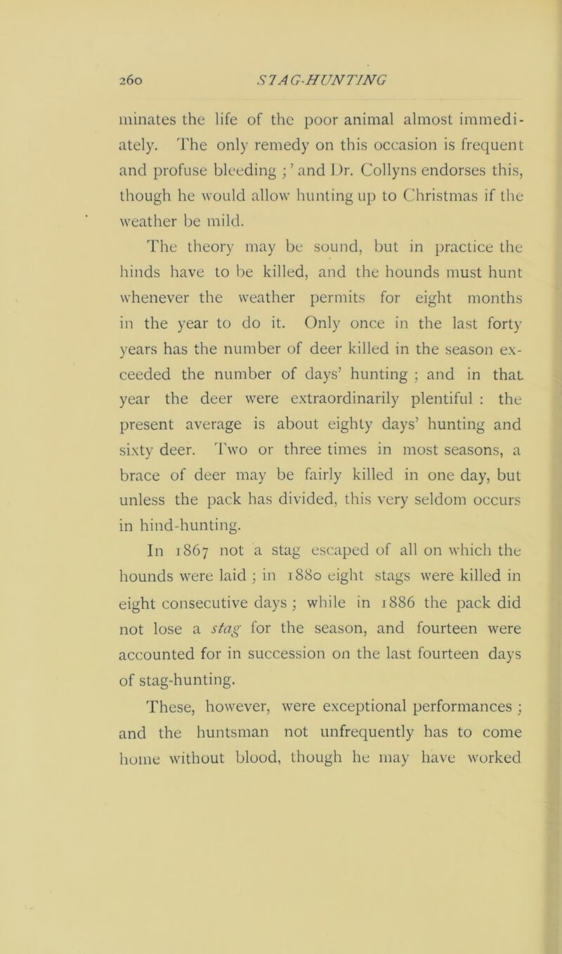 ininates the life of the poor animal almost immedi- ately. 'Fhe only remedy on this oceasion is frequent and profuse bleeding ; ’ and 1 )r. Collyns endorses this, though he would allow hunting up to Christmas if the weather be mild. The theory may be sound, but in practice the hinds have to be killed, and the hounds must hunt whenever the weather permits for eight months in the year to do it. Only once in the last forty years has the number of deer killed in the season ex- ceeded the number of days’ hunting ■ and in that year the deer were extraordinarily plentiful : the present average is about eighty days’ hunting and sixty deer, d’wo or three times in most seasons, a brace of deer may be fairly killed in one day, but unless the pack has divided, this very seldom occurs in hind-hunting. In 1867 not a stag escaped of all on which the hounds were laid ; in 1880 eight stags were killed in eight consecutive days ; while in 1886 the pack did not lose a stag for the season, and fourteen were accounted for in succession on the last fourteen days of stag-hunting. These, however, were exceptional performances ; and the huntsman not unfrequently has to come hume without blood, though he may have worked