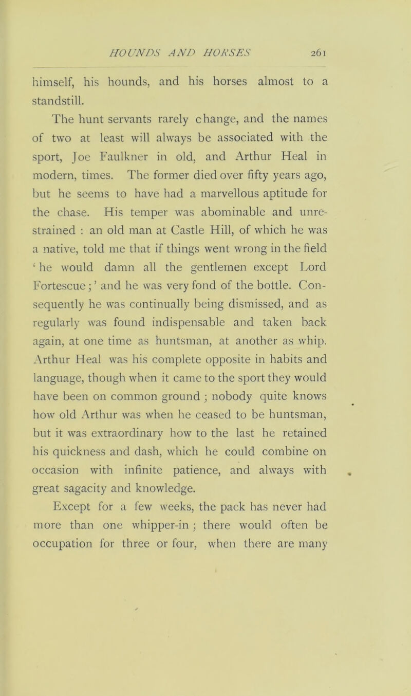 himself, his hounds, and his horses almost to a standstill. The hunt servants rarely change, and the names of two at least will always be associated with the sport, Joe Faulkner in old, and Arthur Heal in modern, times. The former died over fifty years ago, but he seems to have had a marvellous aptitude for the chase. His temper was abominable and unre- strained ; an old man at Castle Hill, of which he was a native, told me that if things went wrong in the field ‘ he would damn all the gentlemen except Lord Fortescue;’ and he was very fond of the bottle. Con- sequently he was continually being dismissed, and as regularly was found indispensable and taken back again, at one time as huntsman, at another as whip. Arthur Heal was his complete opposite in habits and language, though when it came to the sport they would have been on common ground ; nobody quite knows how old Arthur was when he ceased to be huntsman, but it was extraordinary how to the last he retained his quickness and dash, which he could combine on occasion with infinite patience, and always with great sagacity and knowledge. Except for a few weeks, the pack has never had more than one whipper-in ; there would often be occupation for three or four, when there are many