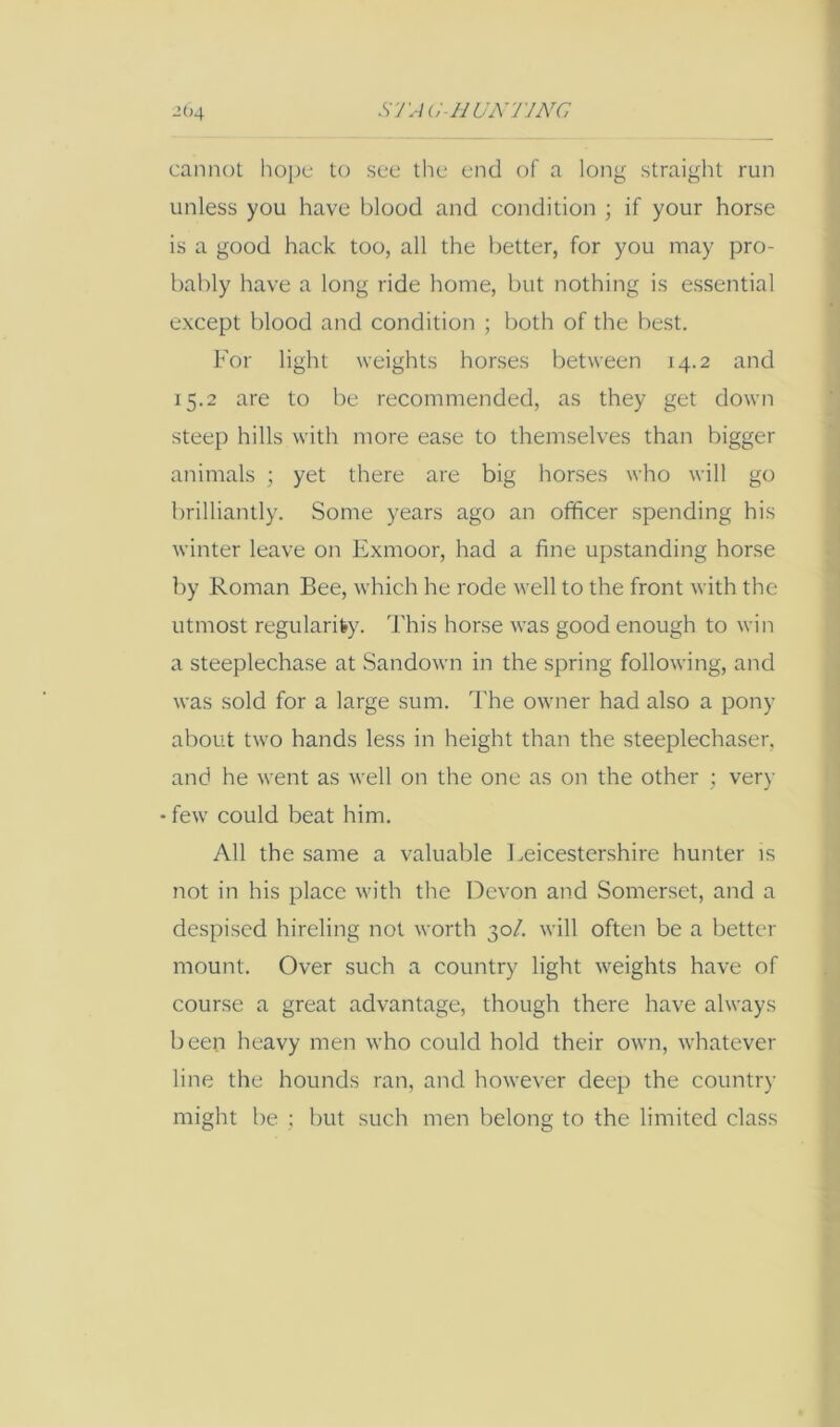 S'J'Aa-HUNTJNC 2()4 cannot hope to see the end of a long straight run unless you have blood and condition ; if your horse is a good hack too, all the better, for you may pro- bably have a long ride home, but nothing is essential except blood and condition ; both of the best. For light weights horses between 14.2 and 15.2 are to be recommended, as they get down steep hills with more ease to themselves than bigger animals ; yet there are big horses who will go brilliantly. Some years ago an officer spending his winter leave on Exmoor, had a fine upstanding horse by Roman Bee, which he rode Avell to the front with the utmost regularity. This horse w'as good enough to win a steeplechase at Sandown in the spring following, and was sold for a large sum. The owner had also a pony about two hands less in height than the steeplechaser, and he went as well on the one as on the other ; very • few could beat him. All the same a valuable Leicestershire hunter is not in his place with the Devon and Somerset, and a despised hireling not worth 30/. will often be a better mount. Over such a country light weights have of course a great advantage, though there have always been heavy men who could hold their own, whatever line the hounds ran, and however deep the country might be ; but such men belong to the limited class