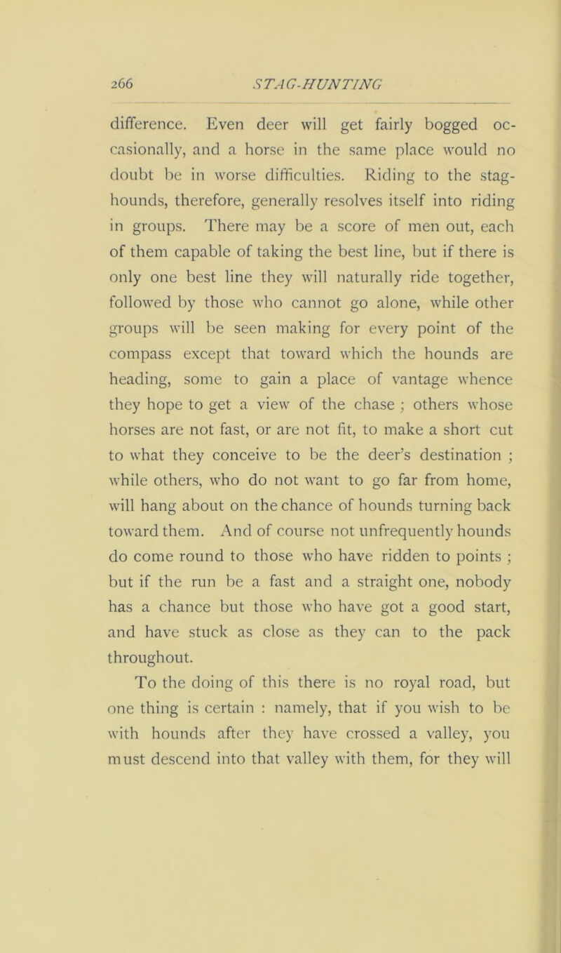 difference. Even deer will get fairly bogged oc- casionally, and a horse in the same place would no doubt be in worse difficulties. Riding to the -stag- hounds, therefore, generally resolves itself into riding in groups. There may be a score of men out, each of them capable of taking the best line, but if there is only one best line they will naturally ride together, followed by those who cannot go alone, while other groups will be seen making for every point of the compass except that toward which the hounds are : heading, some to gain a place of vantage whence ^ they hope to get a view of the chase ; others whose ; horses are not fast, or are not fit, to make a short cut , to what they conceive to be the deer’s destination ; ; ( while others, who do not want to go far from home, : will hang about on the chance of hounds turning back i toward them. And of course not unfrequently hounds | do come round to those who have ridden to points ; ' but if the run be a fast and a straight one, nobody j has a chance but those who have got a good start, ! and have stuck as close as they can to the pack ' throughout. To the doing of this there is no royal road, but one thing is certain : namely, that if you wish to be with hounds after they have crossed a valley, you must descend into that valley with them, for they will j -i I