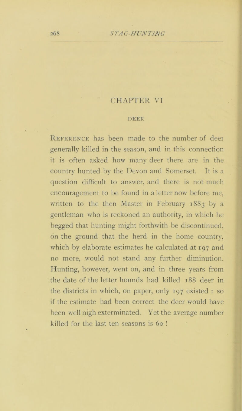 26S SVA(;-/IUN77A/G CHAPTER VI DEER Rep'erence has been made to the number of deei generally killed in the season, and in this connection it is often asked how many deer there are in the country hunted by the Devon and Somerset. It is a question difficult to answer, and there is not much encouragement to be found in a letter now before me, written to the then Master in F'ebruary 1883 by a gentleman who is reckoned an authority, in which he begged that hunting might forthwith be discontinued, on the ground that the herd in the home country, which by elaborate estimates he calculated at 197 and no more, would not stand any further diminution. Hunting, however, went on, and in three years from the date of the letter hounds had killed 188 deer in the districts in which, on paper, only 197 existed : so if the estimate had been correct the deer would have been well nigh exterminated. Yet the average number killed for the last ten seasons is 60 !
