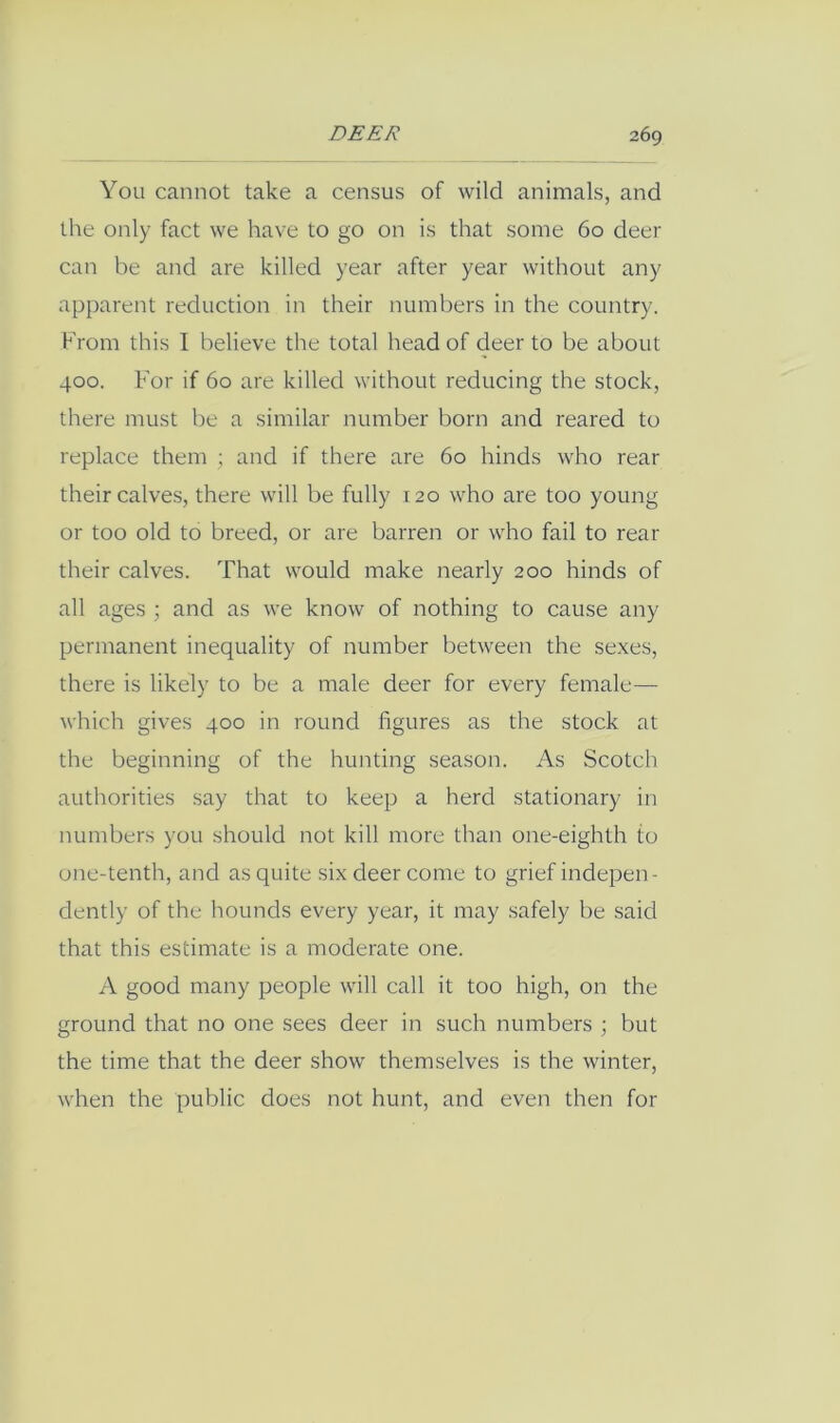You cannot take a census of wild animals, and the only fact we have to go on is that some 60 deer can be and are killed year after year without any apparent reduction in their numbers in the country. From this I believe the total head of deer to be about 400. For if 60 are killed without reducing the stock, there must be a similar number born and reared to replace them ; and if there are 60 hinds who rear their calves, there will be fully 120 who are too young or too old to breed, or are barren or who fail to rear their calves. That would make nearly 200 hinds of all ages ; and as we know of nothing to cause any permanent inequality of number between the sexes, there is likely to be a male deer for every female— which gives 400 in round figures as the stock at the beginning of the huirting season. As Scotch authorities .say that to keep a herd stationary in numbers you should not kill more than one-eighth to one-tenth, and as quite six deer come to grief indepen- dently of the hounds every year, it may safely be said that this estimate is a moderate one. A good many people will call it too high, on the ground that no one sees deer in such numbers ; but the time that the deer show themselves is the winter, when the public does not hunt, and even then for