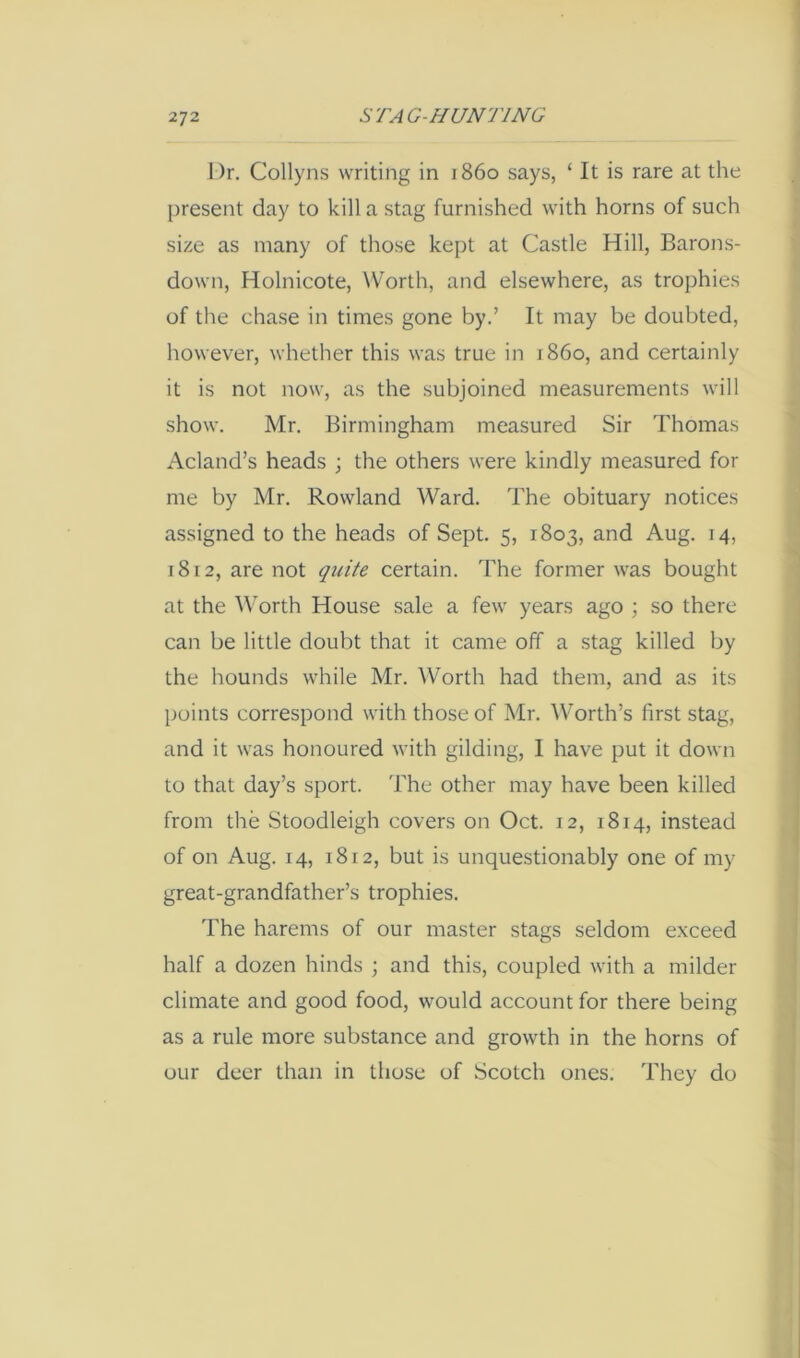 Dr. Collyns writing in i860 says, ‘ It is rare at the present day to kill a stag furnished with horns of such size as many of those kept at Castle Hill, Barons- down, Holnicote, Worth, and elsewhere, as trophies of the chase in times gone by.’ It may be doubted, however, whether this was true in i860, and certainly it is not now, as the subjoined measurements will show. Mr. Birmingham measured Sir Thomas Acland’s heads ; the others were kindly measured for me by Mr. Rowland Ward. The obituary notices assigned to the heads of Sept. 5, 1803, and Aug. 14, 1812, are not quite certain. The former was bought at the ^\orth House sale a few years ago ; so there can be little doubt that it came off a stag killed by the hounds while Mr. Worth had them, and as its points correspond with those of Mr. ^Vorth’s first stag, and it was honoured with gilding, I have put it down to that day’s sport. The other may have been killed from the Stoodleigh covers on Oct. 12, 1814, instead of on Aug. 14, 1812, but is unquestionably one of my great-grandfather’s trophies. The harems of our master stags seldom e.xceed half a dozen hinds ; and this, coupled with a milder climate and good food, would account for there being as a rule more substance and growth in the horns of our deer than in those of Scotch ones. They do