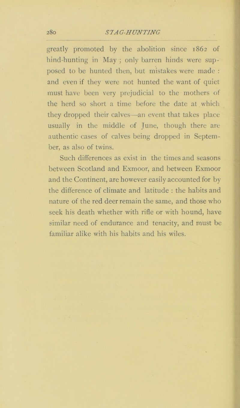 greatly promoted by the abolition since 1862 of hind-hunting in May ; only l)arren hinds were sup- posed to be hunted then, but mistakes were made : and even if they were not hunted the want of quiet must have been very prejudicial to the mothers of the herd so short a time before the date at whicli they dropped their calves—an event that takes ])lace usually in the middle of June, though there are authentic cases of calves being dropped in Septem- ber, as also of twins. Such differences as exist in the times and seasons between Scotland and Exmoor, and between Exmoor and the Continent, are however easily accounted for by the difference of climate and latitude : the habits and nature of the red deer remain the same, and those who seek his death whether with rifle or with hound, have similar need of endurance and tenacity, and must be familiar alike with his habits and his wiles.