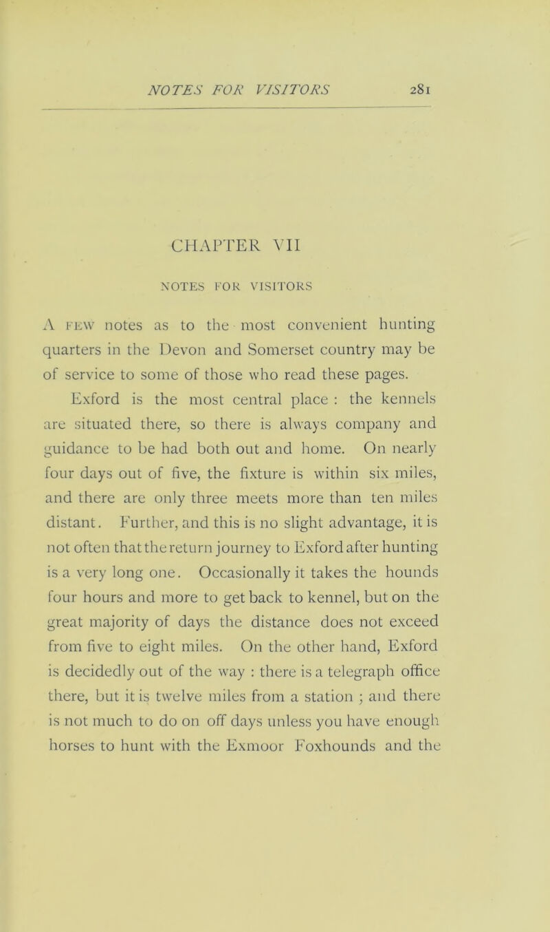 CHAPTER YU NOTES FOR VlSFl'ORS A FEW notes as to the most convenient hunting quarters in the Devon and Somerset country may be of service to some of those who read these pages. Exford is the most central place : the kennels are situated there, so there is always company and guidance to be had both out and home. On nearly four days out of five, the fixture is within six miles, and there are only three meets more than ten miles distant. Further, and this is no slight advantage, it is not often that the return journey to Exford after hunting is a very long one. Occasionally it takes the hounds four hours and more to get back to kennel, but on the great majority of days the distance does not exceed from five to eight miles. On the other hand, Exford is decidedly out of the way : there is a telegraph office there, but it is twelve miles from a station ; and there is not much to do on off days unless you have enough horses to hunt with the Exmoor Foxhounds and the