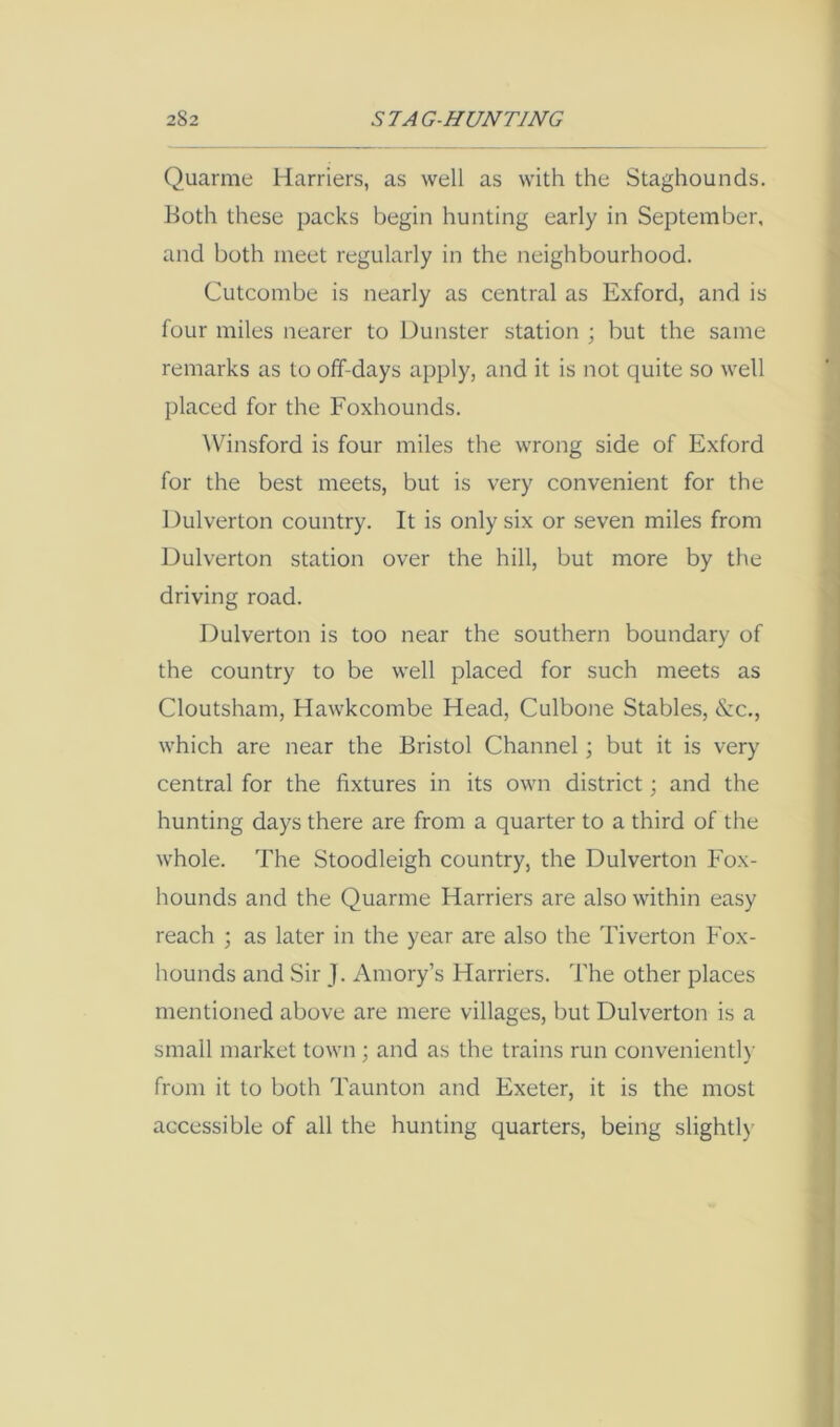 Quarme Harriers, as well as with the Staghounds. Both these packs begin hunting early in September, and both meet regularly in the neighbourhood. Cutcombe is nearly as central as Exford, and is four miles nearer to Dunster station ; but the same remarks as to off-days apply, and it is not quite so well placed for the Foxhounds. \\hnsford is four miles the wrong side of Exford for the best meets, but is very convenient for the Dulverton country. It is only six or seven miles from Dulverton station over the hill, but more by the driving road. Dulverton is too near the southern boundary of the country to be well placed for such meets as Cloutsham, Hawkcombe Head, Culbone Stables, &c., which are near the Bristol Channel; but it is very central for the fixtures in its own district; and the hunting days there are from a quarter to a third of the whole. The Stoodleigh country, the Dulverton Fox- hounds and the Quarme Harriers are also within easy reach ; as later in the year are also the Tiverton Fox- hounds and Sir J. Amory’s Harriers. The other places mentioned above are mere villages, but Dulverton is a small market town; and as the trains run convenient!}' from it to both Taunton and Exeter, it is the most accessible of all the hunting quarters, being slightl}'