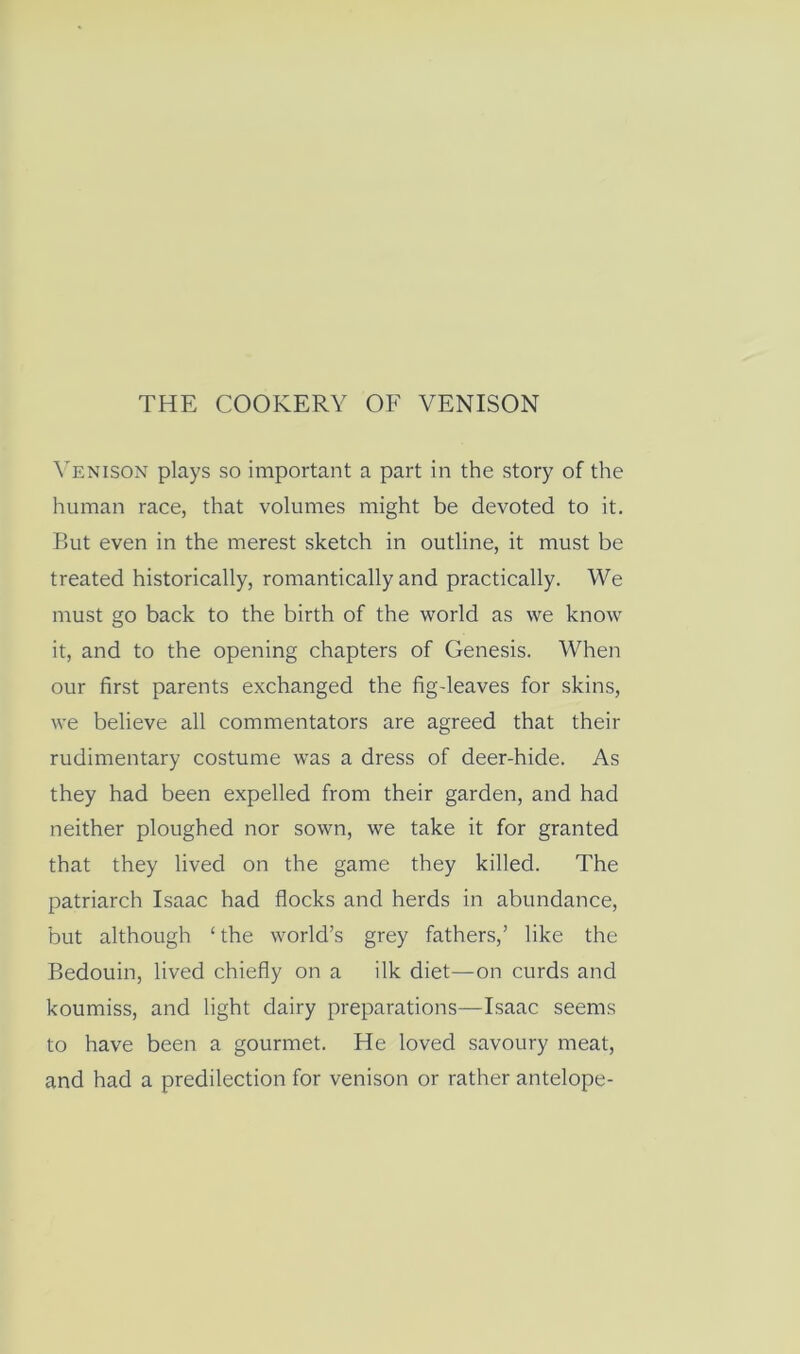Venison plays so important a part in the story of the human race, that volumes might be devoted to it. But even in the merest sketch in outline, it must be treated historically, romantically and practically. We must go back to the birth of the world as we know it, and to the opening chapters of Genesis. When our first parents exchanged the fig-leaves for skins, we believe all commentators are agreed that their rudimentary costume was a dress of deer-hide. As they had been expelled from their garden, and had neither ploughed nor sown, we take it for granted that they lived on the game they killed. The patriarch Isaac had flocks and herds in abundance, but although ‘ the world’s grey fathers,’ like the Bedouin, lived chiefly on a ilk diet—on curds and koumiss, and light dairy preparations—Isaac seems to have been a gourmet. He loved savoury meat, and had a predilection for venison or rather antelope-