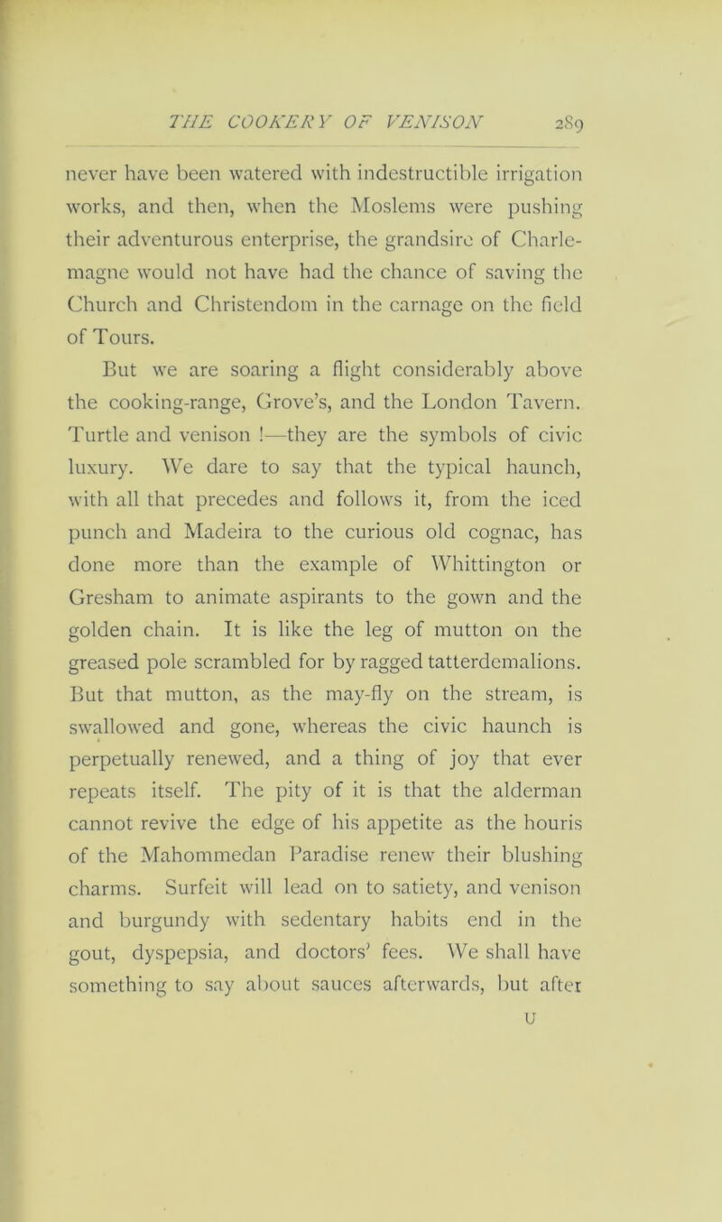 never have been watered with indestructible irrigation works, and then, when the Moslems were pushing their adventurous enterprise, the grandsire of Charle- magne would not have had the chance of saving the (diurch and Christendom in the carnage on the field of Tours. But we are soaring a flight considerably above the cooking-range. Grove’s, and the London Tavern. Turtle and venison !—they are the symbols of civic luxury. We dare to say that the typical haunch, with all that precedes and follows it, from the iced punch and Madeira to the curious old cognac, has done more than the example of Whittington or Gresham to animate aspirants to the gown and the golden chain. It is like the leg of mutton on the greased pole scrambled for by ragged tatterdemalions. But that mutton, as the may-fly on the stream, is swallow'ed and gone, whereas the civic haunch is perpetually renew'ed, and a thing of joy that ever repeats itself. The pity of it is that the alderman cannot revive the edge of his appetite as the houris of the Mahommedan Paradise renew their blushing charms. Surfeit will lead on to satiety, and venison and burgundy with sedentary habits end in the gout, dyspepsia, and doctors’ fees. We shall have something to say about sauces afterwards, but after u
