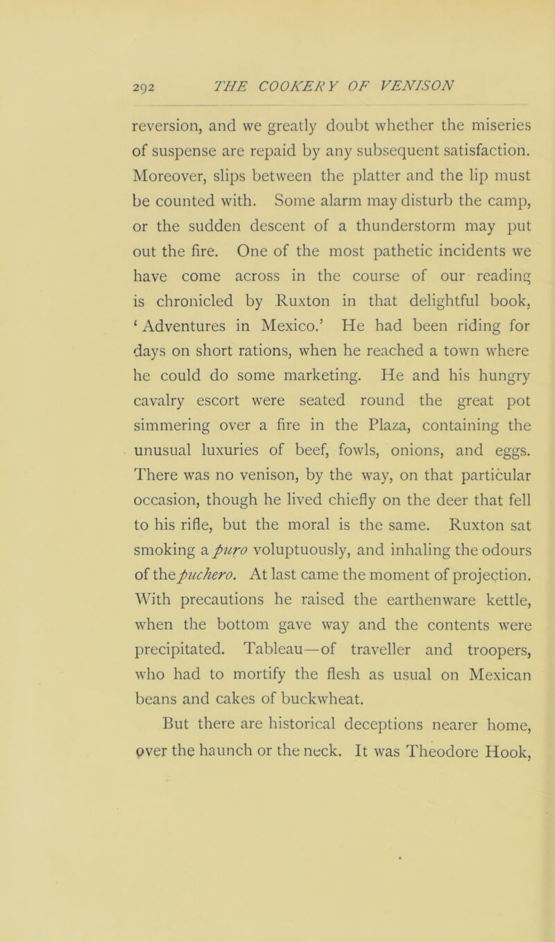 2Q2 reversion, and we greatly doubt whether the miseries of suspense are repaid hy any subsequent satisfaction. Moreover, slips between the platter and the lip must he counted with. Some alarm may disturb the camp, or the sudden descent of a thunderstorm may put out the fire. One of the most pathetic incidents we have come across in the course of our reading is chronicled by Ruxton in that delightful book, ‘ Adventures in Mexico.’ He had been riding for days on short rations, when he reached a town where he could do some marketing. He and his hungry cavalry escort were seated round the great pot simmering over a fire in the Plaza, containing the unusual luxuries of beef, fowls, onions, and eggs. There was no venison, by the way, on that particular occasion, though he lived chiefly on the deer that fell to his rifle, but the moral is the same. Ruxton sat smoking a puro voluptuously, and inhaling the odours of thepuchero. At last came the moment of projection. With precautions he raised the earthenware kettle, when the bottom gave way and the contents were precipitated. Tableau—of traveller and troopers, who had to mortify the flesh as usual on Mexican beans and cakes of buckwheat. But there are historical deceptions nearer home, over the haunch or the neck. It was Theodore Hook,