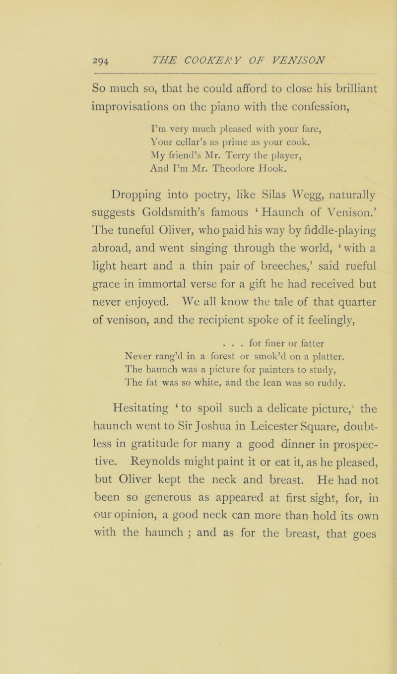 So much so, that he could afford to close his brilliant improvisations on the piano with the confession, I’m very much jileased with your fare, Your cellar’s as prime as your cook. My friend’s Mr. Terry the jdayer, And I’m Mr. Theodore Hook. Dropping into poetry, like Silas Wegg, tiaturally suggests Goldsmith’s famous ‘ Haunch of Venison.’ The tuneful Oliver, who paid his way by fiddle-playing abroad, and went singing through the world, ‘ with a light heart and a thin pair of breeches,’ said rueful grace in immortal verse for a gift he had received but never enjoyed. We all know the tale of that quarter of venison, and the recipient spoke of it feelingly, ... for finer or fatter Never rang’d in a forest or smok’d on a platter. The haunch was a picture for jrainters to study, The fat was so white, and the lean was so ruddy. Hesitating ‘ to spoil such a delicate picture,' the haunch tvent to Sir Joshua in Leicester Square, doubt- less in gratitude for many a good dinner in prospec- tive. Reynolds might paint it or eat it, as he pleased, but Oliver kept the neck and breast. He had not been so generous as appeared at first sight, for, in our opinion, a good neck can more than hold its own with the haunch ; and as for the breast, that goes