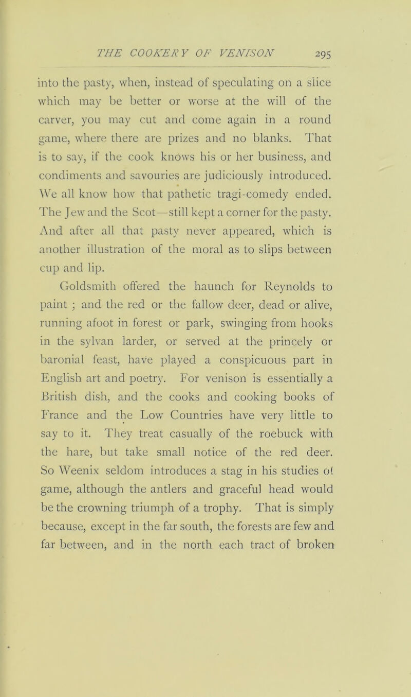 into the pasty, when, instead of speculating on a slice which may be better or worse at the will of the carver, you may cut and come again in a round game, where there are prizes and no blanks. That is to say, if the cook knows his or her business, and condiments and savouries are judiciously introduced. ^Ve all know how that pathetic tragi-comedy ended. The Jew and the Scot—still kept a corner for the pasty. And after all that pasty never appeared, which is another illustration of the moral as to slips between cup and lip. Goldsmith offered the haunch for Reynolds to paint ; and the red or the fallow deer, dead or alive, running afoot in forest or park, swinging from hooks in the sylvan larder, or served at the princely or baronial feast, have played a conspicuous part in English art and poetry. For venison is essentially a British dish, and the cooks and cooking books of France and the Low Countries have very little to say to it. They treat casually of the roebuck with the hare, but take small notice of the red deer. So Weenix seldom introduces a stag in his studies of game, although the antlers and graceful head would be the crowning triumph of a trophy. That is simply because, except in the far south, the forests are few and far between, and in the north each tract of broken