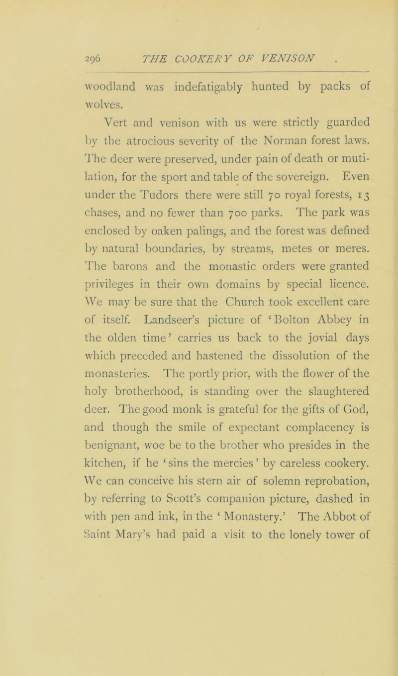 woodland was indefatigably hunted by packs of wolves. Vert and venison with us were strictly guarded by the atrocious severity of the Norman forest laws. The deer were preserved, under pain of death or muti- lation, for the sport and table of the sovereign. Even under the Tudors there were still 70 royal forests, 13 chases, and no fewer than 700 parks. The park was enclosed by oaken palings, and the forest was defined by natural boundaries, by streams, metes or meres. The barons and the monastic orders were granted privileges in their own domains by special licence. ^\'^e may be sure that the Church took excellent care of itself. Landseer’s picture of ‘Bolton Abbey in the olden time’ carries us back to the jovial days which preceded and hastened the dissolution of the monasteries. The portly prior, with the flower of the holy brotherhood, is standing over the slaughtered deer. The good monk is grateful for the gifts of God, and though the smile of expectant complacency is benignant, woe be to the brother who presides in the kitchen, if he ‘sins the mercies’ by careless cookery. We can conceive his stern air of solemn reprobation, by referring to Scott’s companion picture, dashed in with pen and ink, in the ‘ Monastery.’ The Abbot of Saint Mary’s had paid a visit to the lonely tow'er of
