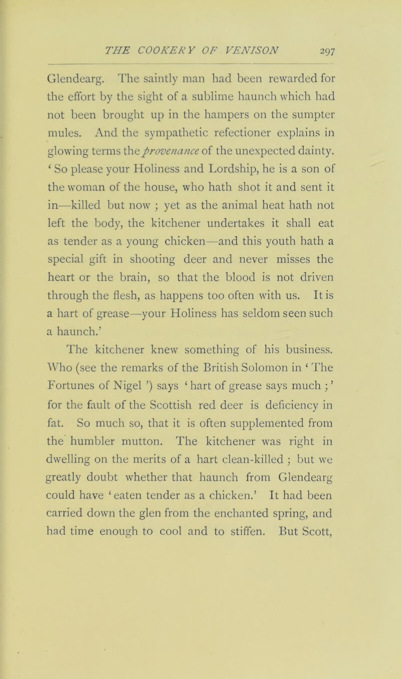 Glendearg. The saintly man had been rewarded for the effort by the sight of a sublime haunch which had not been brought up in the hampers on the sumpter mules. And the sympathetic refectioner explains in glowing terms the provenance of the unexpected dainty. ‘ So please your Holiness and Lordship, he is a son of the woman of the house, who hath shot it and sent it in—killed but now ; yet as the animal heat hath not left the body, the kitchener undertakes it shall eat as tender as a young chicken—and this youth hath a special gift in shooting deer and never misses the heart or the brain, so that the blood is not driven through the flesh, as happens too often with us. It is a hart of grease—your Holiness has seldom seen such a haunch.’ The kitchener knew something of his business. ^^To (see the remarks of the British Solomon in ‘ The Fortunes of Nigel ’) says ‘ hart of grease says much ; ’ for the fault of the Scottish red deer is deflciency in fat. So much so, that it is often supplemented from the humbler mutton. The kitchener was right in dwelling on the merits of a hart clean-killed ; but we greatly doubt whether that haunch from Glendearg could have ‘eaten tender as a chicken.’ It had been carried down the glen from the enchanted spring, and had time enough to cool and to stiffen. But Scott,