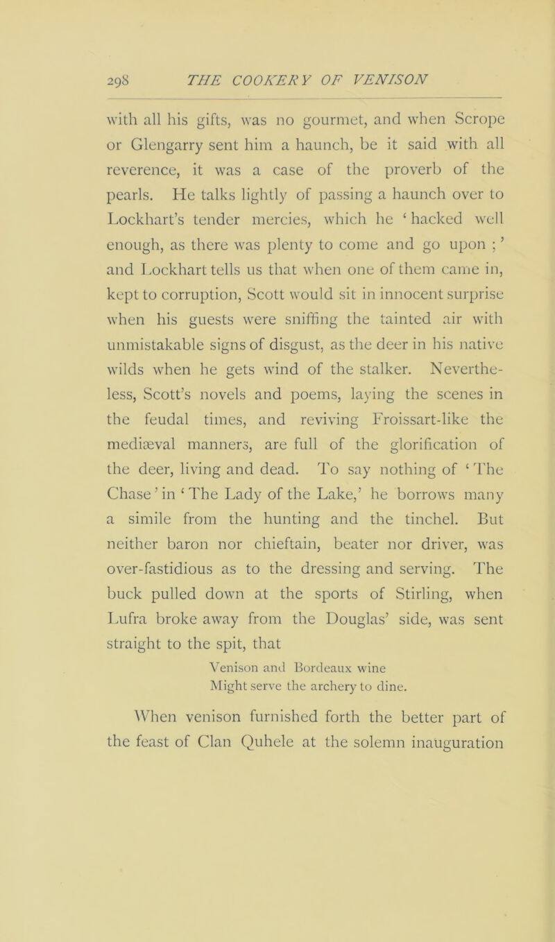 with all his gifts, was no gourmet, and when Scrope or Glengarry sent him a haunch, be it said with all reverence, it was a case of the proverb of the pearls. He talks lightly of passing a haunch over to I.ockhart’s tender mercies, which he ‘ hacked well enough, as there was plenty to come and go upon ; ’ and Lockhart tells us that when one of them came in, kept to corruption, Scott would sit in innocent surprise when his guests were sniffing the tainted air with unmistakable signs of disgust, as the deer in his native wilds when he gets wind of the stalker. Neverthe- less, Scott’s novels and poems, laying the scenes in the feudal times, and reviving Froissart-like the mediaeval manners, are full of the glorification of the deer, living and dead. To say nothing of ‘ The Chase’in ‘The Lady of the Lake,’ he borrows many a simile from the hunting and the tinchel. But neither baron nor chieftain, beater nor driver, was over-fastidious as to the dressing and serving. The buck pulled down at the sports of Stirling, when Lufra broke away from the Douglas’ side, was sent straight to the spit, that Venison and Bordeaux wine Might serve the archery to dine. \V’hen venison furnished forth the better part of the feast of Clan Quhele at the solemn inauguration